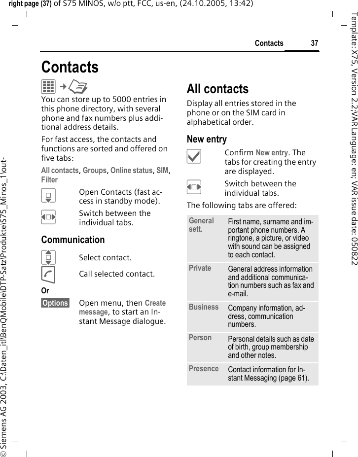 37Contactsright page (37) of S75 MINOS, w/o ptt, FCC, us-en, (24.10.2005, 13:42)&copy; Siemens AG 2003, C:\Daten_itl\BenQMobile\DTP-Satz\Produkte\S75_Minos_1\out-Template: X75, Version 2.2;VAR Language: en; VAR issue date: 050822ContactsC&cent;L You can store up to 5000 entries in this phone directory, with several phone and fax numbers plus addi-tional address details. For fast access, the contacts and functions are sorted and offered on five tabs:All contacts, Groups, Online status, SIM, Filter HOpen Contacts (fast ac-cess in standby mode).FSwitch between the individual tabs.CommunicationISelect contact.ACall selected contact.Or &sect;Options&sect; Open menu, then Create message, to start an In-stant Message dialogue.All contactsDisplay all entries stored in the phone or on the SIM card in alphabetical order.New entry&igrave;Confirm New entry. The tabs for creating the entry are displayed.FSwitch between the individual tabs.The following tabs are offered:General sett. First name, surname and im-portant phone numbers. A ringtone, a picture, or video with sound can be assigned to each contact.Private General address information and additional communica-tion numbers such as fax and e-mail.Business Company information, ad-dress, communication numbers.Person Personal details such as date of birth, group membership and other notes.Presence Contact information for In-stant Messaging (page 61).