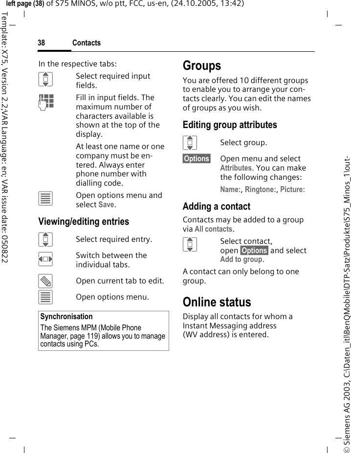 Contacts38&copy; Siemens AG 2003, C:\Daten_itl\BenQMobile\DTP-Satz\Produkte\S75_Minos_1\out-left page (38) of S75 MINOS, w/o ptt, FCC, us-en, (24.10.2005, 13:42)Template: X75, Version 2.2;VAR Language: en; VAR issue date: 050822In the respective tabs:ISelect required input fields.JFill in input fields. The maximum number of characters available is shown at the top of the display. At least one name or one company must be en-tered. Always enter phone number with dialling code. &uacute;Open options menu and select Save.Viewing/editing entriesISelect required entry.FSwitch between the individual tabs.&uuml;Open current tab to edit.&uacute;Open options menu.GroupsYou are offered 10 different groups to enable you to arrange your con-tacts clearly. You can edit the names of groups as you wish.Editing group attributesISelect group.&sect;Options&sect; Open menu and select Attributes. You can make the following changes:Name:, Ringtone:, Picture: Adding a contactContacts may be added to a group via All contacts.ISelect contact, open &sect;Options&sect; and select Add to group.A contact can only belong to one group. Online statusDisplay all contacts for whom a Instant Messaging address (WV address) is entered.SynchronisationThe Siemens MPM (Mobile Phone Manager, page 119) allows you to manage contacts using PCs.
