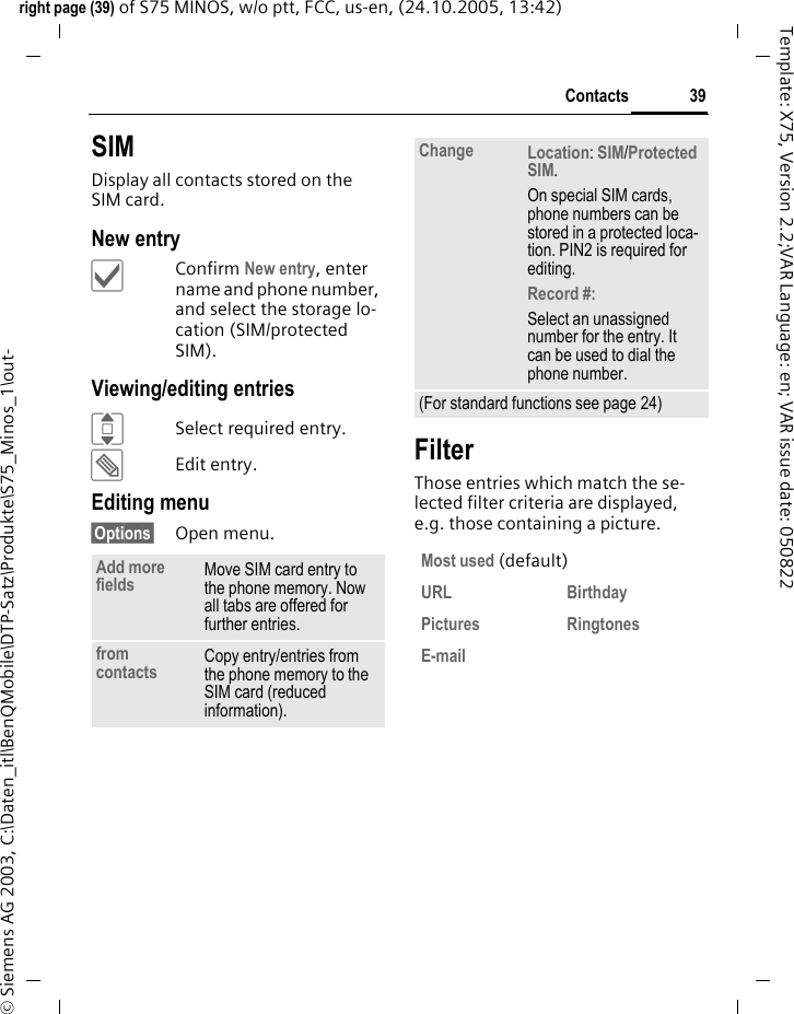 39Contactsright page (39) of S75 MINOS, w/o ptt, FCC, us-en, (24.10.2005, 13:42)&copy; Siemens AG 2003, C:\Daten_itl\BenQMobile\DTP-Satz\Produkte\S75_Minos_1\out-Template: X75, Version 2.2;VAR Language: en; VAR issue date: 050822SIMDisplay all contacts stored on the SIM card. New entry&igrave;Confirm New entry, enter name and phone number, and select the storage lo-cation (SIM/protected SIM).Viewing/editing entriesISelect required entry.&uuml;Edit entry.Editing menu&sect;Options&sect; Open menu.FilterThose entries which match the se-lected filter criteria are displayed, e.g. those containing a picture.Add more fields Move SIM card entry to the phone memory. Now all tabs are offered for further entries. from contacts Copy entry/entries from the phone memory to the SIM card (reduced information).Change Location: SIM/Protected SIM. On special SIM cards, phone numbers can be stored in a protected loca-tion. PIN2 is required for editing.Record #: Select an unassigned number for the entry. It can be used to dial the phone number. (For standard functions see page 24)Most used (default)URL Birthday Pictures Ringtones E-mail 
