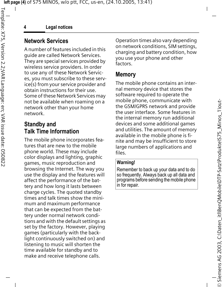 Legal notices4&copy; Siemens AG 2003, C:\Daten_itl\BenQMobile\DTP-Satz\Produkte\S75_Minos_1\out-left page (4) of S75 MINOS, w/o ptt, FCC, us-en, (24.10.2005, 13:41)Template: X75, Version 2.2;VAR Language: en; VAR issue date: 050822Network ServicesA number of features included in this guide are called Network Services. They are special services provided by wireless service providers. In order to use any of these Network Servic-es, you must subscribe to these serv-ice(s) from your service provider and obtain instructions for their use. Some of these Network Services may not be available when roaming on a network other than your home network.Standby andTalk Time InformationThe mobile phone incorporates fea-tures that are new to the mobile phone world. These may include color displays and lighting, graphic games, music reproduction and browsing the Internet. The way you use the display and the features will affect the performance of the bat-tery and how long it lasts between charge cycles. The quoted standby times and talk times show the mini-mum and maximum performance that can be expected from the bat-tery under normal network condi-tions and with the default settings as set by the factory. However, playing games (particularly with the back-light continuously switched on) and listening to music will shorten the time available for standby and to make and receive telephone calls. Operation times also vary depending on network conditions, SIM settings, charging and battery condition, how you use your phone and other factors. MemoryThe mobile phone contains an inter-nal memory device that stores the software required to operate the mobile phone, communicate with the GSM/GPRS network and provide the user interface. Some features in the internal memory run additional devices and some additional games and utilities. The amount of memory available in the mobile phone is fi-nite and may be insufficient to store large numbers of applications and files. Warning!Remember to back up your data and to do so frequently. Always back up all data and programs before sending the mobile phone in for repair.