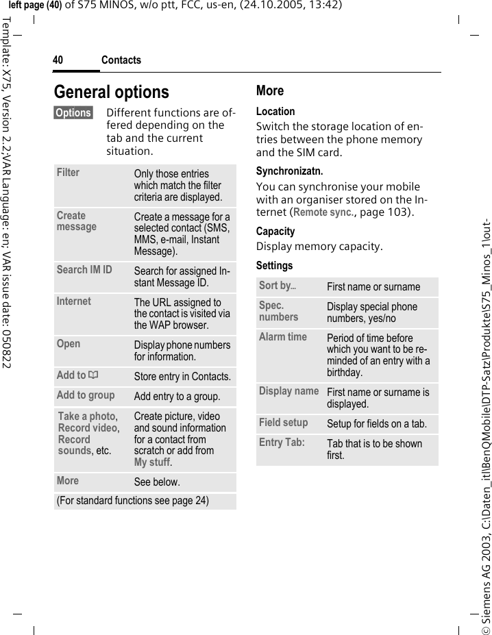 Contacts40&copy; Siemens AG 2003, C:\Daten_itl\BenQMobile\DTP-Satz\Produkte\S75_Minos_1\out-left page (40) of S75 MINOS, w/o ptt, FCC, us-en, (24.10.2005, 13:42)Template: X75, Version 2.2;VAR Language: en; VAR issue date: 050822General options&sect;Options&sect; Different functions are of-fered depending on the tab and the current situation.MoreLocationSwitch the storage location of en-tries between the phone memory and the SIM card.Synchronizatn.You can synchronise your mobile with an organiser stored on the In-ternet (Remote sync., page 103).CapacityDisplay memory capacity.SettingsFilter Only those entries which match the filter criteria are displayed.Create message Create a message for a selected contact (SMS, MMS, e-mail, Instant Message). Search IM ID Search for assigned In-stant Message ID.Internet The URL assigned to the contact is visited via the WAP browser.Open Display phone numbers for information.Add to &dagger;Store entry in Contacts.Add to group Add entry to a group.Take a photo, Record video, Record sounds, etc.Create picture, video and sound information for a contact from scratch or add fromMy stuff.More See below.(For standard functions see page 24)Sort by&ouml;First name or surnameSpec. numbers Display special phone numbers, yes/noAlarm time Period of time before which you want to be re-minded of an entry with a birthday.Display name First name or surname is displayed.Field setup Setup for fields on a tab.Entry Tab: Tab that is to be shown first. 