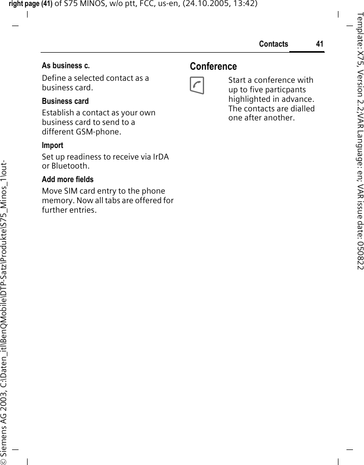 41Contactsright page (41) of S75 MINOS, w/o ptt, FCC, us-en, (24.10.2005, 13:42)&copy; Siemens AG 2003, C:\Daten_itl\BenQMobile\DTP-Satz\Produkte\S75_Minos_1\out-Template: X75, Version 2.2;VAR Language: en; VAR issue date: 050822As business c.Define a selected contact as a business card.Business cardEstablish a contact as your own business card to send to a different GSM-phone. ImportSet up readiness to receive via IrDA or Bluetooth.Add more fieldsMove SIM card entry to the phone memory. Now all tabs are offered for further entries.ConferenceAStart a conference with up to five particpants highlighted in advance. The contacts are dialled one after another.
