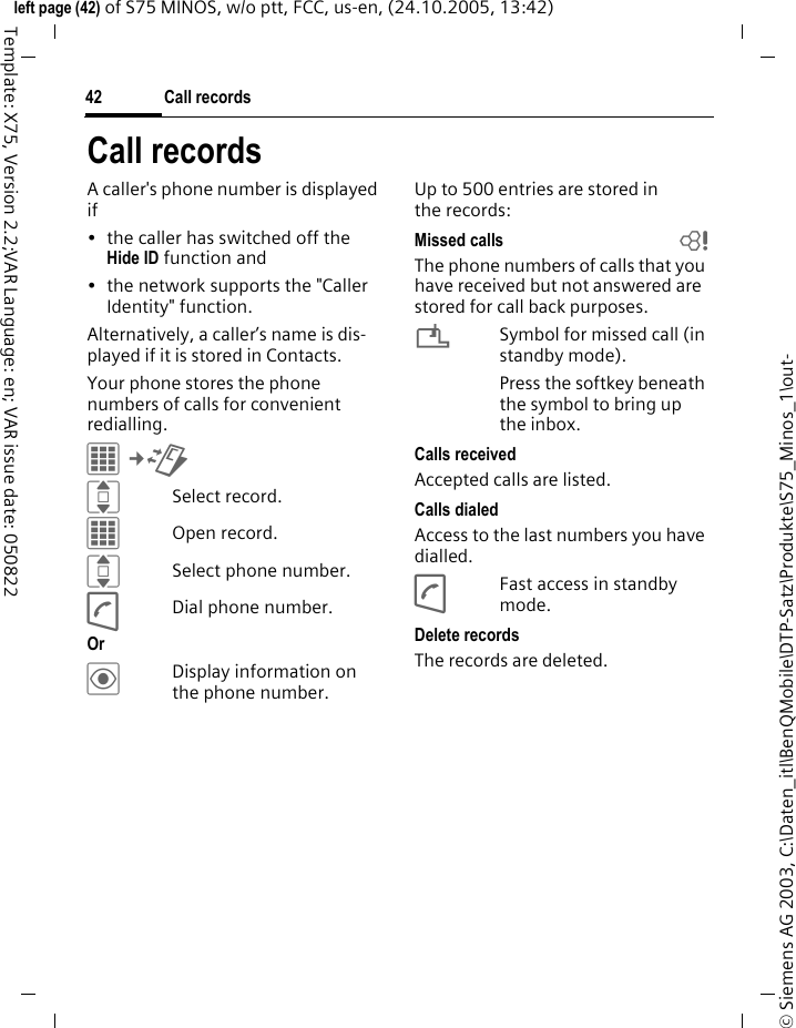 Call records42&copy; Siemens AG 2003, C:\Daten_itl\BenQMobile\DTP-Satz\Produkte\S75_Minos_1\out-left page (42) of S75 MINOS, w/o ptt, FCC, us-en, (24.10.2005, 13:42)Template: X75, Version 2.2;VAR Language: en; VAR issue date: 050822Call recordsA caller's phone number is displayed if &bull; the caller has switched off the Hide ID function and&bull; the network supports the "Caller Identity" function.Alternatively, a caller&rsquo;s name is dis-played if it is stored in Contacts.Your phone stores the phone numbers of calls for convenient redialling.C&cent;P ISelect record.COpen record.ISelect phone number.ADial phone number.Or &ouml;Display information on the phone number.Up to 500 entries are stored in the records:Missed calls bThe phone numbers of calls that you have received but not answered are stored for call back purposes.&iquest;Symbol for missed call (in standby mode). Press the softkey beneath the symbol to bring up the inbox. Calls receivedAccepted calls are listed. Calls dialedAccess to the last numbers you have dialled.AFast access in standby mode.Delete recordsThe records are deleted. 