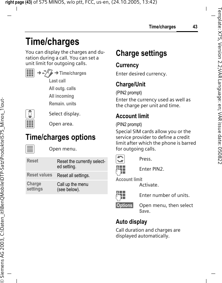 43Time/chargesright page (43) of S75 MINOS, w/o ptt, FCC, us-en, (24.10.2005, 13:42)&copy; Siemens AG 2003, C:\Daten_itl\BenQMobile\DTP-Satz\Produkte\S75_Minos_1\out-Template: X75, Version 2.2;VAR Language: en; VAR issue date: 050822Time/chargesYou can display the charges and du-ration during a call. You can set a unit limit for outgoing calls.C&cent;P&cent;Time/chargesLast call All outg. calls All incoming Remain. units ISelect display.COpen area.Time/charges options&uacute;Open menu.Charge settingsCurrencyEnter desired currency.Charge/Unit (PIN2 prompt)Enter the currency used as well as the charge per unit and time.Account limit (PIN2 prompt)Special SIM cards allow you or the service provider to define a credit limit after which the phone is barred for outgoing calls.&ntilde;Press.JEnter PIN2.Account limitActivate.JEnter number of units.&sect;Options&sect; Open menu, then select Save.Auto displayCall duration and charges are displayed automatically.Reset Reset the currently select-ed setting.Reset values Reset all settings.Charge settings Call up the menu (see below).