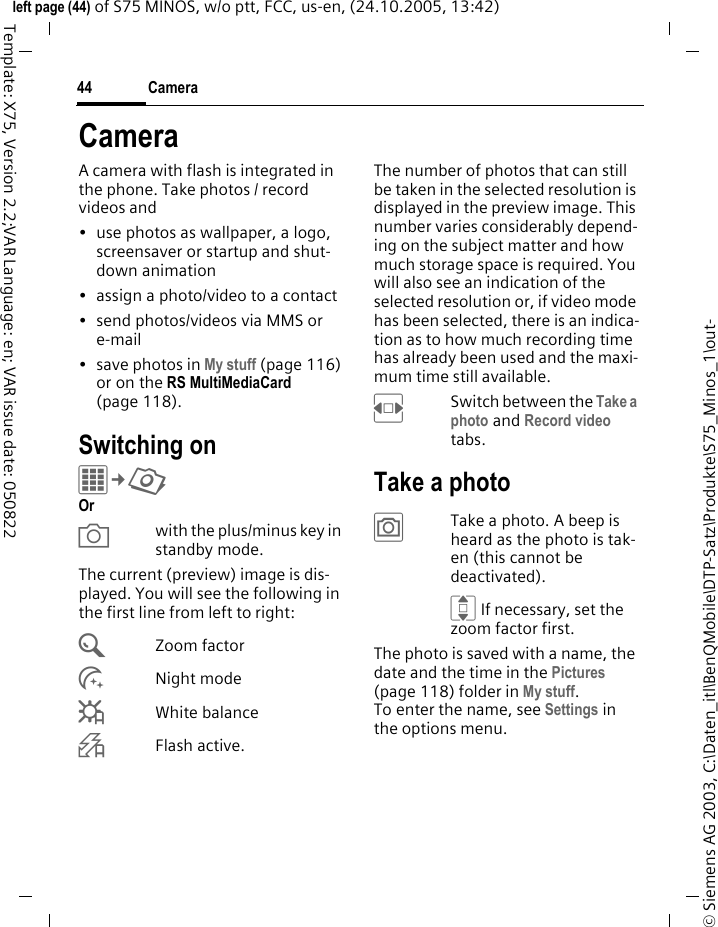 Camera44&copy; Siemens AG 2003, C:\Daten_itl\BenQMobile\DTP-Satz\Produkte\S75_Minos_1\out-left page (44) of S75 MINOS, w/o ptt, FCC, us-en, (24.10.2005, 13:42)Template: X75, Version 2.2;VAR Language: en; VAR issue date: 050822CameraA camera with flash is integrated in the phone. Take photos / record videos and &bull; use photos as wallpaper, a logo, screensaver or startup and shut-down animation&bull; assign a photo/video to a contact&bull; send photos/videos via MMS or e-mail&bull; save photos in My stuff (page 116) or on the RS MultiMediaCard (page 118).Switching onC&cent;R Or Xwith the plus/minus key in standby mode.The current (preview) image is dis-played. You will see the following in the first line from left to right:&Uacute;Zoom factor&Ugrave;Night mode&Ucirc;White balance&Oslash;Flash active.The number of photos that can still be taken in the selected resolution is displayed in the preview image. This number varies considerably depend-ing on the subject matter and how much storage space is required. You will also see an indication of the selected resolution or, if video mode has been selected, there is an indica-tion as to how much recording time has already been used and the maxi-mum time still available.FSwitch between the Take a photo and Record video tabs.Take a photo&ugrave;Take a photo. A beep is heard as the photo is tak-en (this cannot be deactivated).I If necessary, set the zoom factor first.The photo is saved with a name, the date and the time in the Pictures (page 118) folder in My stuff. To enter the name, see Settings in the options menu.