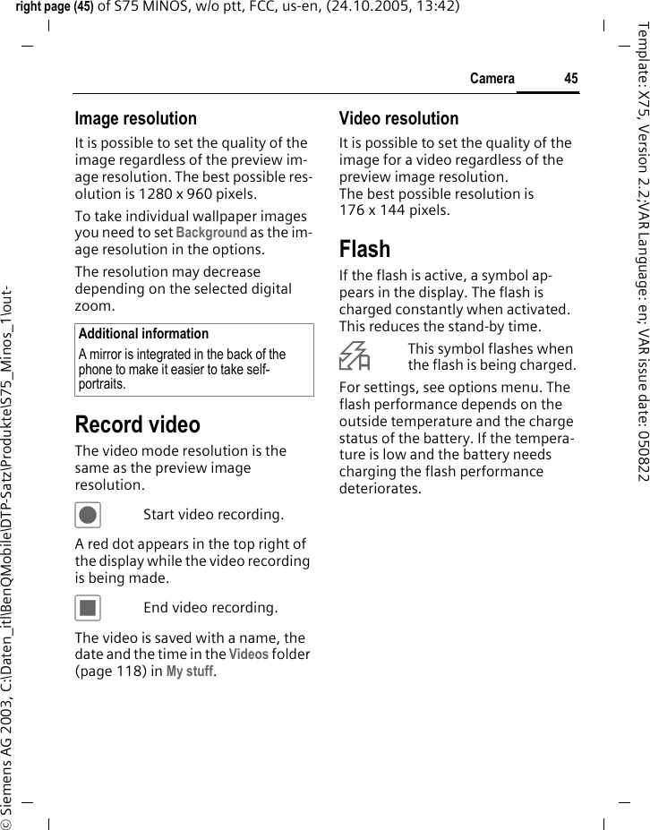 45Cameraright page (45) of S75 MINOS, w/o ptt, FCC, us-en, (24.10.2005, 13:42)&copy; Siemens AG 2003, C:\Daten_itl\BenQMobile\DTP-Satz\Produkte\S75_Minos_1\out-Template: X75, Version 2.2;VAR Language: en; VAR issue date: 050822Image resolutionIt is possible to set the quality of the image regardless of the preview im-age resolution. The best possible res-olution is 1280 x 960 pixels.To take individual wallpaper images you need to set Background as the im-age resolution in the options.The resolution may decrease depending on the selected digital zoom. Record videoThe video mode resolution is the same as the preview image resolution.&ocirc;Start video recording.A red dot appears in the top right of the display while the video recording is being made. &otilde;End video recording.The video is saved with a name, the date and the time in the Videos folder (page 118) in My stuff. Video resolutionIt is possible to set the quality of the image for a video regardless of the preview image resolution. The best possible resolution is 176 x 144 pixels.FlashIf the flash is active, a symbol ap-pears in the display. The flash is charged constantly when activated. This reduces the stand-by time.&Oslash;This symbol flashes when the flash is being charged.For settings, see options menu. The flash performance depends on the outside temperature and the charge status of the battery. If the tempera-ture is low and the battery needs charging the flash performance deteriorates. Additional informationA mirror is integrated in the back of the phone to make it easier to take self-portraits.