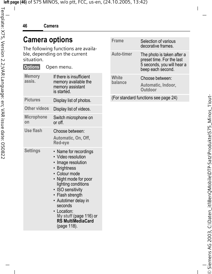 Camera46&copy; Siemens AG 2003, C:\Daten_itl\BenQMobile\DTP-Satz\Produkte\S75_Minos_1\out-left page (46) of S75 MINOS, w/o ptt, FCC, us-en, (24.10.2005, 13:42)Template: X75, Version 2.2;VAR Language: en; VAR issue date: 050822Camera optionsThe following functions are availa-ble, depending on the current situation.&sect;Options&sect; Open menu.Memory assis. If there is insufficient memory available the memory assistant is started.Pictures Display list of photos.Other videos Display list of videos.Microphone on Switch microphone on or off.Use flash Choose between: Automatic, On, Off, Red-eye Settings &bull; Name for recordings&bull; Video resolution&bull; Image resolution&bull;Brightness&bull; Colour mode&bull; Night mode for poor lighting conditions&bull; ISO sensitivity&bull; Flash strength&bull; Autotimer delay in seconds&bull; Location: My stuff (page 116) or RS MultiMediaCard (page 118).Frame Selection of various decorative frames.Auto-timer The photo is taken after a preset time. For the last 5 seconds, you will hear a beep each second.White balance Choose between: Automatic, Indoor, Outdoor (For standard functions see page 24)