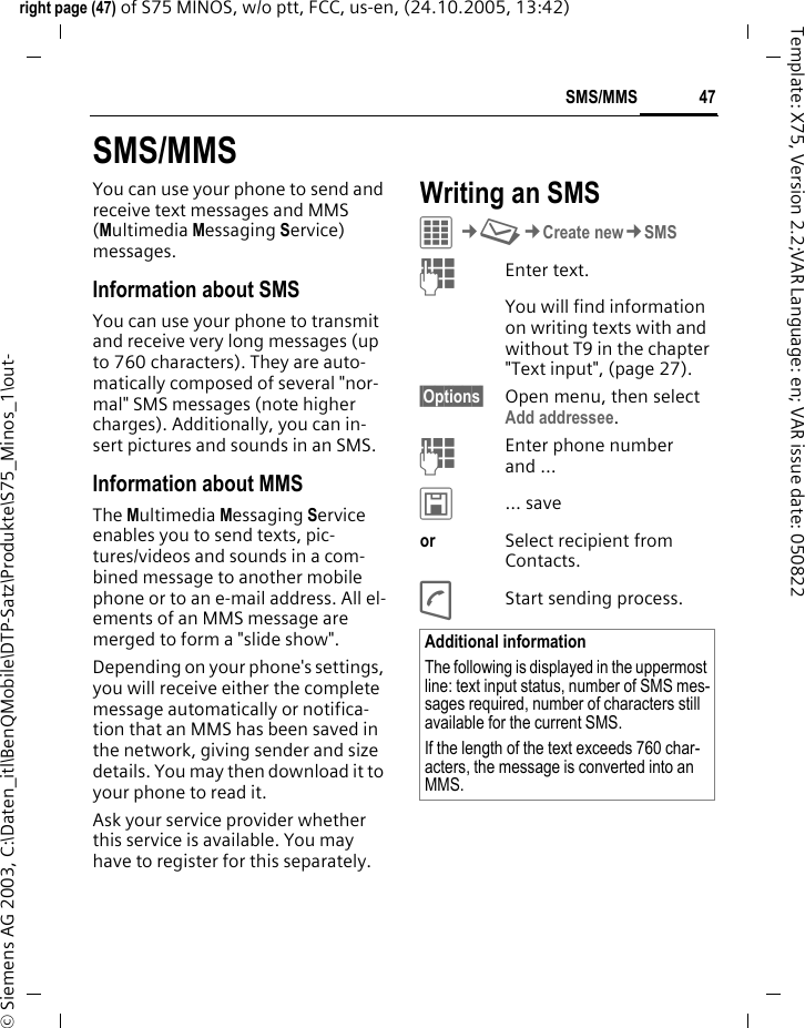 47SMS/MMSright page (47) of S75 MINOS, w/o ptt, FCC, us-en, (24.10.2005, 13:42)&copy; Siemens AG 2003, C:\Daten_itl\BenQMobile\DTP-Satz\Produkte\S75_Minos_1\out-Template: X75, Version 2.2;VAR Language: en; VAR issue date: 050822SMS/MMSYou can use your phone to send and receive text messages and MMS (Multimedia Messaging Service) messages.Information about SMSYou can use your phone to transmit and receive very long messages (up to 760 characters). They are auto-matically composed of several "nor-mal" SMS messages (note higher charges). Additionally, you can in-sert pictures and sounds in an SMS.Information about MMSThe Multimedia Messaging Service enables you to send texts, pic-tures/videos and sounds in a com-bined message to another mobile phone or to an e-mail address. All el-ements of an MMS message are merged to form a "slide show".Depending on your phone's settings, you will receive either the complete message automatically or notifica-tion that an MMS has been saved in the network, giving sender and size details. You may then download it to your phone to read it. Ask your service provider whether this service is available. You may have to register for this separately. Writing an SMS C&cent;M&cent;Create new&cent;SMSJEnter text. You will find information on writing texts with and without T9 in the chapter "Text input", (page 27). &sect;Options&sect; Open menu, then select Add addressee.JEnter phone number and &hellip;&ucirc;&hellip; saveor Select recipient from Contacts.AStart sending process.Additional informationThe following is displayed in the uppermost line: text input status, number of SMS mes-sages required, number of characters still available for the current SMS.If the length of the text exceeds 760 char-acters, the message is converted into an MMS.