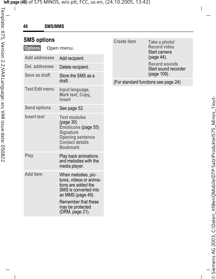 SMS/MMS48&copy; Siemens AG 2003, C:\Daten_itl\BenQMobile\DTP-Satz\Produkte\S75_Minos_1\out-left page (48) of S75 MINOS, w/o ptt, FCC, us-en, (24.10.2005, 13:42)Template: X75, Version 2.2;VAR Language: en; VAR issue date: 050822SMS options&sect;Options&sect; Open menu.Add addressee Add recipient.Del. addressee Delete recipient.Save as draft Store the SMS as a draft.Text Edit menu Input language, Mark text, Copy, Insert Send options See page 52.Insert text Text modules (page 30)Emoticons (page 55)SignatureOpening sentenceContact detailsBookmark Play Play back animations and melodies with the media player.Add item When melodies, pic-tures, videos or anima-tions are added the SMS is converted into an MMS (page 49).Remember that these may be protected (DRM, page 21).Create item Take a photo/Record video Start camera (page 44).Record soundsStart sound recorder (page 109).(For standard functions see page 24)