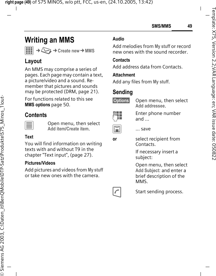49SMS/MMSright page (49) of S75 MINOS, w/o ptt, FCC, us-en, (24.10.2005, 13:42)&copy; Siemens AG 2003, C:\Daten_itl\BenQMobile\DTP-Satz\Produkte\S75_Minos_1\out-Template: X75, Version 2.2;VAR Language: en; VAR issue date: 050822Writing an MMSC&cent;M&cent;Create new&cent;MMSLayoutAn MMS may comprise a series of pages. Each page may contain a text, a picture/video and a sound. Re-member that pictures and sounds may be protected (DRM, page 21).For functions related to this see MMS options page 50.Contents&uacute;Open menu, then select Add item/Create item.TextYou will find information on writing texts with and without T9 in the chapter "Text input", (page 27). Pictures/VideosAdd pictures and videos from My stuff or take new ones with the camera.AudioAdd melodies from My stuff or record new ones with the sound recorder.Contacts Add address data from Contacts.AttachmentAdd any files from My stuff.Sending&sect;Options&sect; Open menu, then select Add addressee.JEnter phone number and &hellip;&ucirc;&hellip; saveor select recipient from Contacts.If necessary insert a subject:Open menu, then select Add Subject: and enter a brief description of the MMS.AStart sending process.