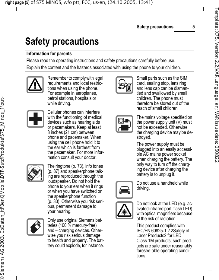 5Safety precautionsright page (5) of S75 MINOS, w/o ptt, FCC, us-en, (24.10.2005, 13:41)&copy; Siemens AG 2003, C:\Daten_itl\BenQMobile\DTP-Satz\Produkte\S75_Minos_1\out-Template: X75, Version 2.2;VAR Language: en; VAR issue date: 050822Safety precautionsInformation for parentsPlease read the operating instructions and safety precautions carefully before use.Explain the content and the hazards associated with using the phone to your children.Remember to comply with legal requirements and local restric-tions when using the phone. For example in aeroplanes, petrol stations, hospitals or while driving.Cellular phones can interfere with the functioning of medical devices such as hearing aids or pacemakers. Keep at least 8 inches (21 cm) between phone and pacemaker. When using the cell phone hold it to the ear which is farthest from the pacemaker. For more infor-mation consult your doctor.The ringtone (p. 73), info tones (p. 87) and speakerphone talk-ing are reproduced through the loudspeaker. Do not hold the phone to your ear when it rings or when you have switched on the speakerphone function (p. 33). Otherwise you risk seri-ous, permanent damage to your hearing.Only use original Siemens bat-teries (100 % mercury-free) and &ndash; charging devices. Other-wise you risk serious damage to health and property. The bat-tery could explode, for instance.Small parts such as the SIM card, sealing stop, lens ring and lens cap can be disman-tled and swallowed by small children. The phone must therefore be stored out of the reach of small children.The mains voltage specified on the power supply unit (V) must not be exceeded. Otherwise the charging device may be de-stroyed.The power supply must be plugged into an easily accessi-ble AC mains power socket when charging the battery. The only way to turn off the charg-ing device after charging the battery is to unplug it. Do not use a handheld while driving.Do not look at the LED (e.g. ac-tivated infrared port, flash LED) with optical magnifiers because of the risk of radiation.This product complies with IEC/EN 60825-1 2 2Safety of Laser Products2 for LED Class 1M products; such prod-ucts are safe under reasonably foresee-able operating condi-tions.