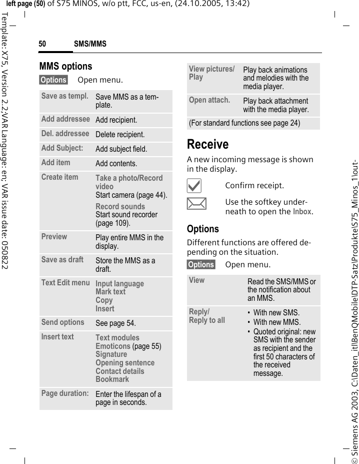 SMS/MMS50&copy; Siemens AG 2003, C:\Daten_itl\BenQMobile\DTP-Satz\Produkte\S75_Minos_1\out-left page (50) of S75 MINOS, w/o ptt, FCC, us-en, (24.10.2005, 13:42)Template: X75, Version 2.2;VAR Language: en; VAR issue date: 050822MMS options&sect;Options&sect; Open menu.ReceiveA new incoming message is shown in the display.&igrave;Confirm receipt.mUse the softkey under-neath to open the Inbox.OptionsDifferent functions are offered de-pending on the situation.&sect;Options&sect; Open menu.Save as templ. Save MMS as a tem-plate.Add addressee Add recipient.Del. addressee Delete recipient.Add Subject: Add subject field.Add item Add contents.Create item Take a photo/Record video Start camera (page 44).Record soundsStart sound recorder (page 109).Preview Play entire MMS in the display.Save as draft Store the MMS as a draft.Text Edit menu Input language Mark text Copy Insert Send options See page 54.Insert text Text modules Emoticons (page 55)Signature Opening sentence Contact details Bookmark Page duration: Enter the lifespan of a page in seconds.View pictures/ Play  Play back animations and melodies with the media player.Open attach. Play back attachment with the media player.(For standard functions see page 24)View Read the SMS/MMS or the notification about an MMS.Reply/Reply to all  &bull; With new SMS.&bull; With new MMS.&bull; Quoted original: new SMS with the sender as recipient and the first 50 characters of the received message.