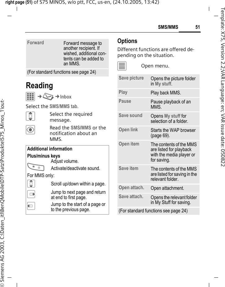 51SMS/MMSright page (51) of S75 MINOS, w/o ptt, FCC, us-en, (24.10.2005, 13:42)&copy; Siemens AG 2003, C:\Daten_itl\BenQMobile\DTP-Satz\Produkte\S75_Minos_1\out-Template: X75, Version 2.2;VAR Language: en; VAR issue date: 050822ReadingC&cent;M&cent;InboxSelect the SMS/MMS tab.ISelect the required message.&ouml;Read the SMS/MMS or the notification about an MMS.OptionsDifferent functions are offered de-pending on the situation.&uacute;Open menu.Forward Forward message to another recipient. If wished, additional con-tents can be added to an MMS.(For standard functions see page 24)Additional informationPlus/minus keysAdjust volume.*Activate/deactivate sound.For MMS only:IScroll up/down within a page.EJump to next page and return at end to first page.DJump to the start of a page or to the previous page.Save picture Opens the picture folder in My stuff.Play Play back MMS.Pause Pause playback of an MMS.Save sound Opens My stuff for selection of a folder.Open link Starts the WAP browser (page 69).Open item The contents of the MMS are listed for playback with the media player or for saving.Save item The contents of the MMS are listed for saving in the relevant folder.Open attach. Open attachment.Save attach. Opens the relevant folder in My Stuff for saving. (For standard functions see page 24)
