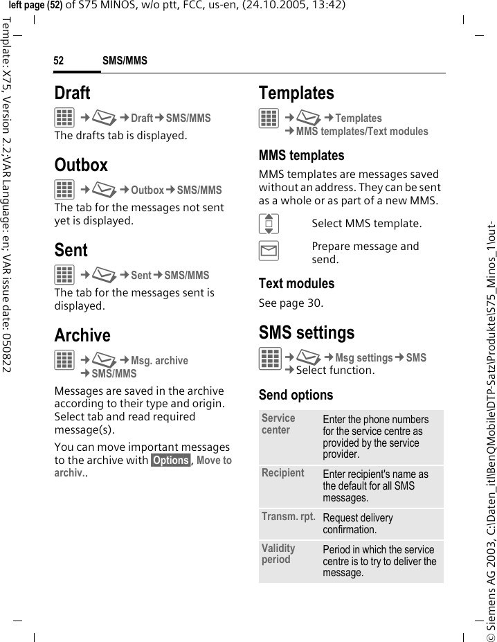 SMS/MMS52&copy; Siemens AG 2003, C:\Daten_itl\BenQMobile\DTP-Satz\Produkte\S75_Minos_1\out-left page (52) of S75 MINOS, w/o ptt, FCC, us-en, (24.10.2005, 13:42)Template: X75, Version 2.2;VAR Language: en; VAR issue date: 050822DraftC&cent;M&cent;Draft&cent;SMS/MMSThe drafts tab is displayed. OutboxC&cent;M&cent;Outbox&cent;SMS/MMSThe tab for the messages not sent yet is displayed. SentC&cent;M&cent;Sent&cent;SMS/MMSThe tab for the messages sent is displayed.ArchiveC&cent;M&cent;Msg. archive&cent;SMS/MMSMessages are saved in the archive according to their type and origin. Select tab and read required message(s).You can move important messages to the archive with &sect;Options&sect;, Move to archiv..TemplatesC&cent;M&cent;Templates&cent;MMS templates/Text modulesMMS templatesMMS templates are messages saved without an address. They can be sent as a whole or as part of a new MMS. ISelect MMS template.&yacute;Prepare message and send.Text modulesSee page 30.SMS settingsC&cent;M&cent;Msg settings&cent;SMS&cent;Select function. Send optionsService center Enter the phone numbers for the service centre as provided by the service provider.Recipient Enter recipient's name as the default for all SMS messages.Transm. rpt. Request delivery confirmation.Validity period Period in which the service centre is to try to deliver the message.