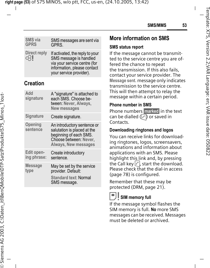 53SMS/MMSright page (53) of S75 MINOS, w/o ptt, FCC, us-en, (24.10.2005, 13:42)&copy; Siemens AG 2003, C:\Daten_itl\BenQMobile\DTP-Satz\Produkte\S75_Minos_1\out-Template: X75, Version 2.2;VAR Language: en; VAR issue date: 050822CreationMore information on SMSSMS status reportIf the message cannot be transmit-ted to the service centre you are of-fered the chance to repeat the transmission. If this also fails, contact your service provider. The Message sent. message only indicates transmission to the service centre. This will then attempt to relay the message within a certain period.Phone number in SMSPhone numbers &sect;marked&sect; in the text can be dialled (A) or saved in Contacts.Downloading ringtones and logosYou can receive links for download-ing ringtones, logos, screensavers, animations and information about applications with an SMS. Please highlight this link and, by pressing the Call key A, start the download. Please check that the dial-in access (page 78) is configured.Remember that these may be protected (DRM, page 21).&aring;SIM memory full If the message symbol flashes the SIM memory is full. No more SMS messages can be received. Messages must be deleted or archived.SMS via GPRS SMS messages are sent via GPRS.Direct reply =If activated, the reply to your SMS message is handled via your service centre (for information, please contact your service provider).Add signature A "signature" is attached to each SMS. Choose be-tween: Never, Always, New messagesSignature Create signature.Opening sentence An introductory sentence or salutation is placed at the beginning of each SMS. Choose between: Never, Always, New messages Edit open-ing phrase: Create introductory sentence.Message type May be set by the service provider. Default: Standard text: Normal SMS message.