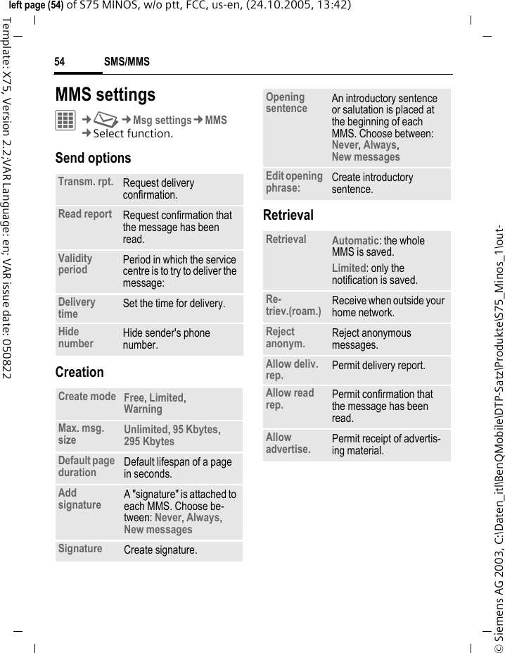 SMS/MMS54&copy; Siemens AG 2003, C:\Daten_itl\BenQMobile\DTP-Satz\Produkte\S75_Minos_1\out-left page (54) of S75 MINOS, w/o ptt, FCC, us-en, (24.10.2005, 13:42)Template: X75, Version 2.2;VAR Language: en; VAR issue date: 050822MMS settingsC&cent;M&cent;Msg settings&cent;MMS&cent;Select function. Send optionsCreationRetrievalTransm. rpt. Request delivery confirmation.Read report Request confirmation that the message has been read.Validity period Period in which the service centre is to try to deliver the message:Delivery time Set the time for delivery.Hide number Hide sender's phone number.Create mode Free, Limited, Warning Max. msg. size Unlimited, 95 Kbytes, 295 Kbytes Default page duration Default lifespan of a page in seconds.Add signature A "signature" is attached to each MMS. Choose be-tween: Never, Always, New messages Signature Create signature.Opening sentence An introductory sentence or salutation is placed at the beginning of each MMS. Choose between: Never, Always, New messages Edit opening phrase: Create introductory sentence.Retrieval Automatic: the whole MMS is saved.Limited: only the notification is saved.Re-triev.(roam.) Receive when outside your home network.Reject anonym. Reject anonymous messages.Allow deliv. rep. Permit delivery report.Allow read rep. Permit confirmation that the message has been read.Allow advertise. Permit receipt of advertis-ing material.
