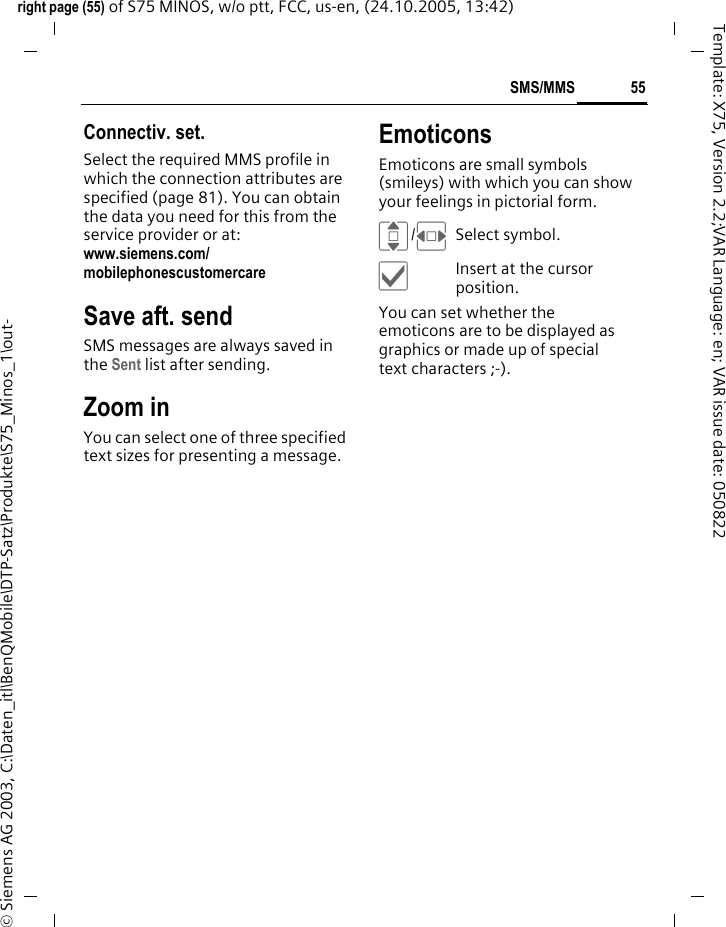 55SMS/MMSright page (55) of S75 MINOS, w/o ptt, FCC, us-en, (24.10.2005, 13:42)&copy; Siemens AG 2003, C:\Daten_itl\BenQMobile\DTP-Satz\Produkte\S75_Minos_1\out-Template: X75, Version 2.2;VAR Language: en; VAR issue date: 050822Connectiv. set. Select the required MMS profile in which the connection attributes are specified (page 81). You can obtain the data you need for this from the service provider or at: www.siemens.com/mobilephonescustomercareSave aft. sendSMS messages are always saved in the Sent list after sending.Zoom inYou can select one of three specified text sizes for presenting a message.EmoticonsEmoticons are small symbols (smileys) with which you can show your feelings in pictorial form. I/FSelect symbol.&igrave;Insert at the cursor position.You can set whether the emoticons are to be displayed as graphics or made up of special text characters ;-).