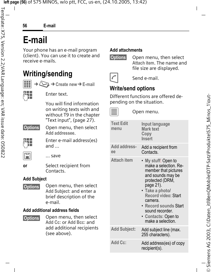 E-mail56&copy; Siemens AG 2003, C:\Daten_itl\BenQMobile\DTP-Satz\Produkte\S75_Minos_1\out-left page (56) of S75 MINOS, w/o ptt, FCC, us-en, (24.10.2005, 13:42)Template: X75, Version 2.2;VAR Language: en; VAR issue date: 050822E-mailYour phone has an e-mail program (client). You can use it to create and receive e-mails.Writing/sendingC&cent;M&cent;Create new&cent;E-mailJEnter text. You will find information on writing texts with and without T9 in the chapter "Text input", (page 27). &sect;Options&sect; Open menu, then select Add addressee.JEnter e-mail address(es) and &hellip;&ucirc;&hellip; saveor Select recipient from Contacts.Add Subject&sect;Options&sect; Open menu, then select Add Subject: and enter a brief description of the e-mail.Add additional address fields&sect;Options&sect; Open menu, then select Add Cc: or Add Bcc: and add additional recipients (see above).Add attachments&sect;Options&sect; Open menu, then select Attach item. The name and file size are displayed.ASend e-mail.Write/send optionsDifferent functions are offered de-pending on the situation.&uacute;Open menu.Text Edit menu Input language Mark text Copy Insert Add address-ee Add a recipient from Contacts.Attach item &bull;My stuff: Open to make a selection. Re-member that pictures and sounds may be protected (DRM, page 21).&bull;Take a photo/Record video: Start camera. &bull;Record sounds Start sound recorder.&bull;Contacts: Open to make a selection.Add Subject: Add subject line (max. 255 characters).Add Cc: Add address(es) of copy recipient(s).