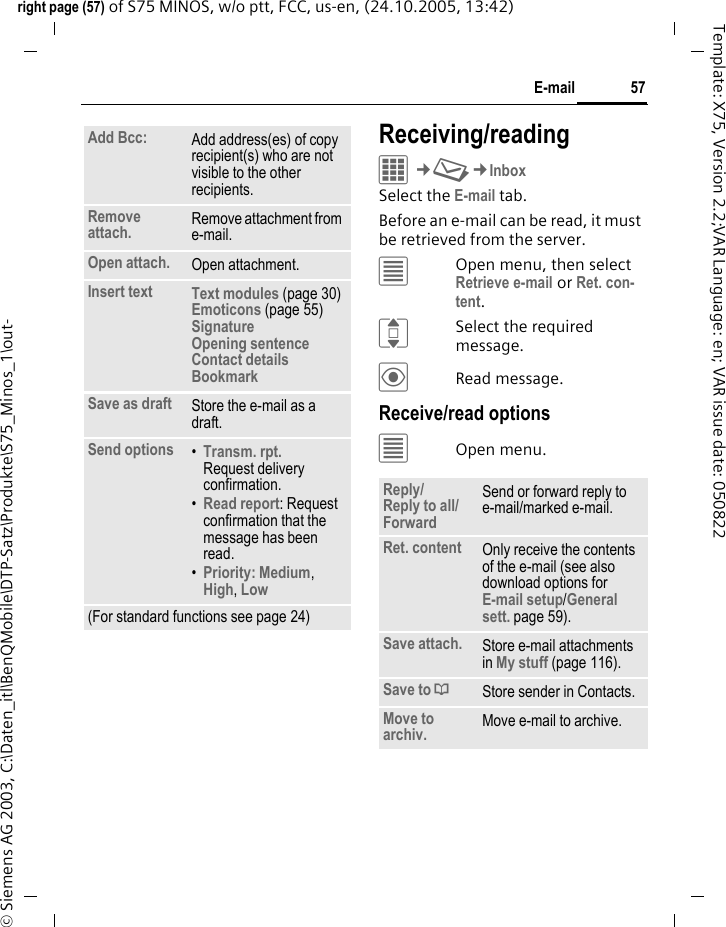 57E-mailright page (57) of S75 MINOS, w/o ptt, FCC, us-en, (24.10.2005, 13:42)&copy; Siemens AG 2003, C:\Daten_itl\BenQMobile\DTP-Satz\Produkte\S75_Minos_1\out-Template: X75, Version 2.2;VAR Language: en; VAR issue date: 050822Receiving/readingC&cent;M&cent;InboxSelect the E-mail tab. Before an e-mail can be read, it must be retrieved from the server. &uacute;Open menu, then select Retrieve e-mail or Ret. con-tent.ISelect the required message.&ouml;Read message.Receive/read options&uacute;Open menu.Add Bcc: Add address(es) of copy recipient(s) who are not visible to the other recipients.Remove attach. Remove attachment from e-mail.Open attach. Open attachment.Insert text Text modules (page 30)Emoticons (page 55)Signature Opening sentence Contact details Bookmark Save as draft Store the e-mail as a draft.Send options &bull;Transm. rpt.Request delivery confirmation.&bull;Read report: Request confirmation that the message has been read.&bull;Priority: Medium, High, Low (For standard functions see page 24)Reply/Reply to all/Forward Send or forward reply to e-mail/marked e-mail.Ret. content Only receive the contents of the e-mail (see also download options for E-mail setup/General sett. page 59).Save attach. Store e-mail attachments in My stuff (page 116).Save to &ordf;Store sender in Contacts.Move to archiv. Move e-mail to archive.