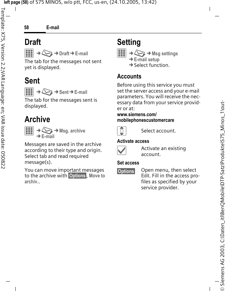 E-mail58&copy; Siemens AG 2003, C:\Daten_itl\BenQMobile\DTP-Satz\Produkte\S75_Minos_1\out-left page (58) of S75 MINOS, w/o ptt, FCC, us-en, (24.10.2005, 13:42)Template: X75, Version 2.2;VAR Language: en; VAR issue date: 050822DraftC&cent;M&cent;Draft&cent;E-mailThe tab for the messages not sent yet is displayed. SentC&cent;M&cent;Sent&cent;E-mailThe tab for the messages sent is displayed.ArchiveC&cent;M&cent;Msg. archive&cent;E-mailMessages are saved in the archive according to their type and origin. Select tab and read required message(s).You can move important messages to the archive with &sect;Options&sect;, Move to archiv..SettingC&cent;M&cent;Msg settings&cent;E-mail setup&cent;Select function. AccountsBefore using this service you must set the server access and your e-mail parameters. You will receive the nec-essary data from your service provid-er or at: www.siemens.com/mobilephonescustomercareISelect account.Activate access&igrave;Activate an existing account.Set access&sect;Options&sect; Open menu, then select Edit. Fill in the access pro-files as specified by your service provider.
