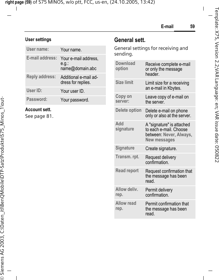 59E-mailright page (59) of S75 MINOS, w/o ptt, FCC, us-en, (24.10.2005, 13:42)&copy; Siemens AG 2003, C:\Daten_itl\BenQMobile\DTP-Satz\Produkte\S75_Minos_1\out-Template: X75, Version 2.2;VAR Language: en; VAR issue date: 050822User settingsAccount sett.See page 81. General sett.General settings for receiving and sending.User name: Your name.E-mail address: Your e-mail address, e.g.: name@domain.abcReply address: Additional e-mail ad-dress for replies.User ID: Your user ID.Password: Your password.Download option Receive complete e-mail or only the message header.Size limit Limit size for a receiving an e-mail in Kbytes.Copy on server: Leave copy of e-mail on the server.Delete option Delete e-mail on phone only or also at the server.Add signature A "signature" is attached to each e-mail. Choose between: Never, Always, New messages Signature Create signature.Transm. rpt. Request delivery confirmation.Read report Request confirmation that the message has been read.Allow deliv. rep. Permit delivery confirmation.Allow read rep. Permit confirmation that the message has been read.