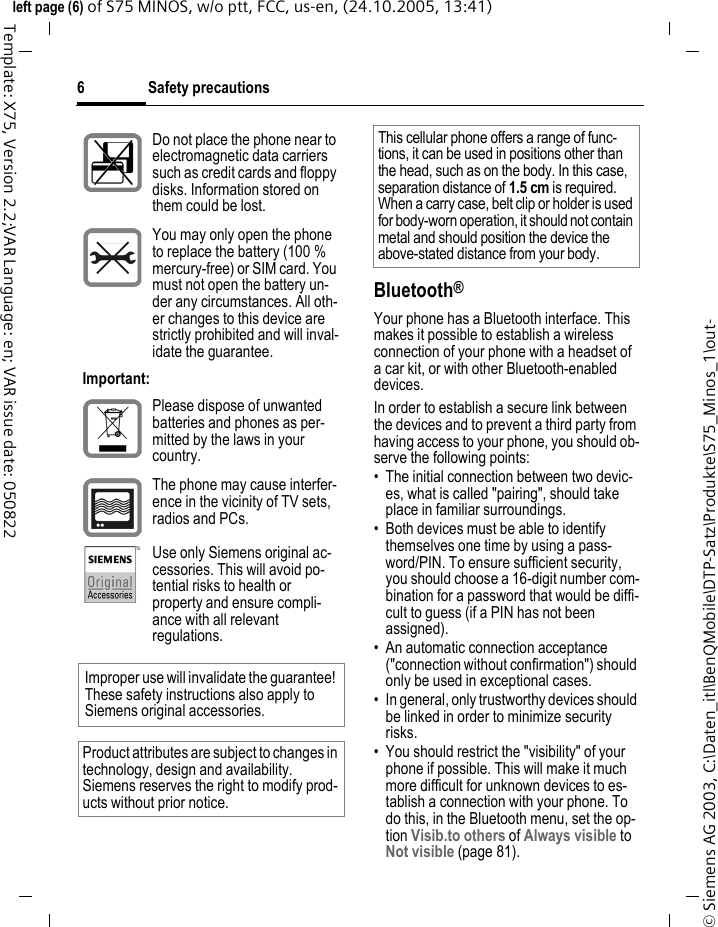 Safety precautions6&copy; Siemens AG 2003, C:\Daten_itl\BenQMobile\DTP-Satz\Produkte\S75_Minos_1\out-left page (6) of S75 MINOS, w/o ptt, FCC, us-en, (24.10.2005, 13:41)Template: X75, Version 2.2;VAR Language: en; VAR issue date: 050822Bluetooth&reg;Your phone has a Bluetooth interface. This makes it possible to establish a wireless connection of your phone with a headset of a car kit, or with other Bluetooth-enabled devices.In order to establish a secure link between the devices and to prevent a third party from having access to your phone, you should ob-serve the following points:&bull; The initial connection between two devic-es, what is called "pairing", should take place in familiar surroundings. &bull; Both devices must be able to identify themselves one time by using a pass-word/PIN. To ensure sufficient security, you should choose a 16-digit number com-bination for a password that would be diffi-cult to guess (if a PIN has not been assigned).&bull; An automatic connection acceptance ("connection without confirmation") should only be used in exceptional cases. &bull; In general, only trustworthy devices should be linked in order to minimize security risks. &bull; You should restrict the "visibility" of your phone if possible. This will make it much more difficult for unknown devices to es-tablish a connection with your phone. To do this, in the Bluetooth menu, set the op-tion Visib.to others of Always visible to Not visible (page 81).Do not place the phone near to electromagnetic data carriers such as credit cards and floppy disks. Information stored on them could be lost.You may only open the phone to replace the battery (100 % mercury-free) or SIM card. You must not open the battery un-der any circumstances. All oth-er changes to this device are strictly prohibited and will inval-idate the guarantee.Important:Please dispose of unwanted batteries and phones as per-mitted by the laws in your country.The phone may cause interfer-ence in the vicinity of TV sets, radios and PCs.Use only Siemens original ac-cessories. This will avoid po-tential risks to health or property and ensure compli-ance with all relevant regulations.Improper use will invalidate the guarantee! These safety instructions also apply to Siemens original accessories.Product attributes are subject to changes in technology, design and availability. Siemens reserves the right to modify prod-ucts without prior notice.This cellular phone offers a range of func-tions, it can be used in positions other than the head, such as on the body. In this case, separation distance of 1.5 cm is required. When a carry case, belt clip or holder is used for body-worn operation, it should not contain metal and should position the device the above-stated distance from your body.
