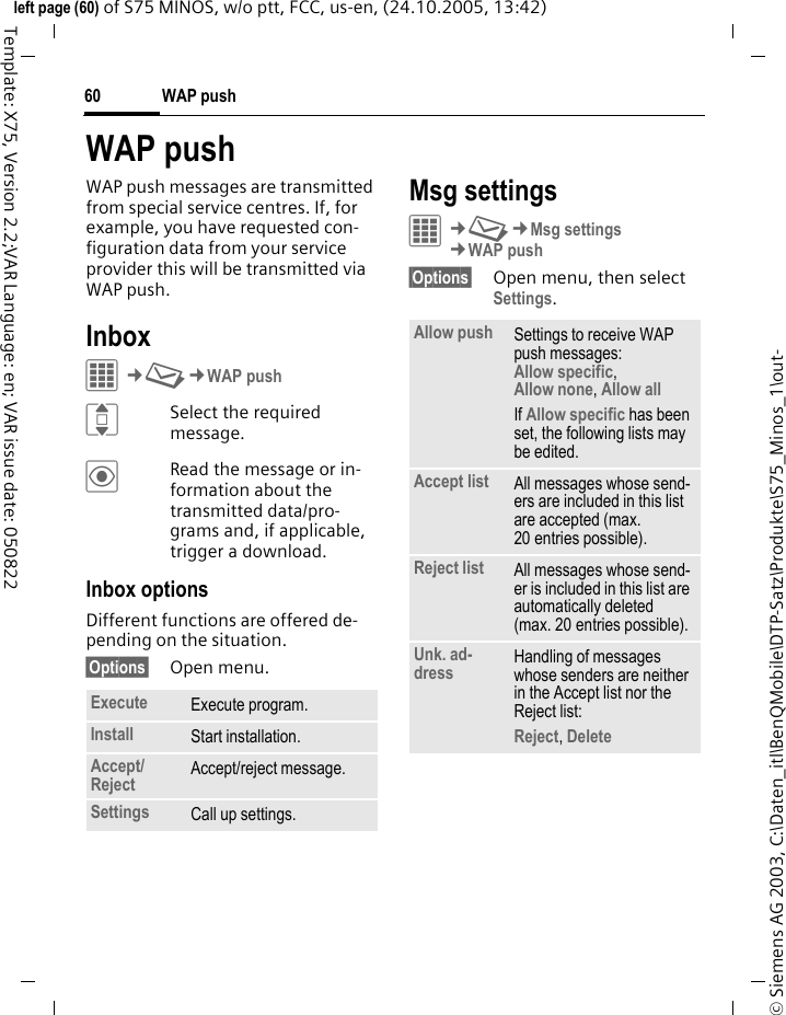 WAP push60&copy; Siemens AG 2003, C:\Daten_itl\BenQMobile\DTP-Satz\Produkte\S75_Minos_1\out-left page (60) of S75 MINOS, w/o ptt, FCC, us-en, (24.10.2005, 13:42)Template: X75, Version 2.2;VAR Language: en; VAR issue date: 050822WAP pushWAP push messages are transmitted from special service centres. If, for example, you have requested con-figuration data from your service provider this will be transmitted via WAP push.InboxC&cent;M&cent;WAP pushISelect the required message.&ouml;Read the message or in-formation about the transmitted data/pro-grams and, if applicable, trigger a download.Inbox optionsDifferent functions are offered de-pending on the situation.&sect;Options&sect; Open menu.Msg settingsC&cent;M&cent;Msg settings&cent;WAP push&sect;Options&sect; Open menu, then select Settings.Execute Execute program.Install Start installation.Accept/Reject  Accept/reject message.Settings Call up settings.Allow push Settings to receive WAP push messages: Allow specific, Allow none, Allow all If Allow specific has been set, the following lists may be edited.Accept list All messages whose send-ers are included in this list are accepted (max. 20 entries possible).Reject list All messages whose send-er is included in this list are automatically deleted (max. 20 entries possible).Unk. ad-dress Handling of messages whose senders are neither in the Accept list nor the Reject list: Reject, Delete 