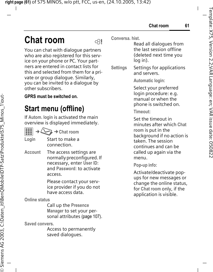 61Chat roomright page (61) of S75 MINOS, w/o ptt, FCC, us-en, (24.10.2005, 13:42)&copy; Siemens AG 2003, C:\Daten_itl\BenQMobile\DTP-Satz\Produkte\S75_Minos_1\out-Template: X75, Version 2.2;VAR Language: en; VAR issue date: 050822Chat room bYou can chat with dialogue partners who are also registered for this serv-ice on your phone or PC. Your part-ners are entered in contact lists for this and selected from them for a pri-vate or group dialogue. Similarly, you can be invited to a dialogue by other subscribers. GPRS must be switched on.Start menu (offline)If Autom. login is activated the main overview is displayed immediately.C&cent;M&cent;Chat roomLogin Start to make a connection.Account The access settings are normally preconfigured. If necessary, enter User ID: and Password: to activate access.Please contact your serv-ice provider if you do not have access data.Online statusCall up the Presence Manager to set your per-sonal attributes (page 107).Saved convers.Access to permanently saved dialogues.Conversa. hist.Read all dialogues from the last session offline (deleted next time you log in).Settings Settings for applications and servers.Automatic login:Select your preferred login procedure: e.g. manual or when the phone is switched on.Timeout: Set the timeout in minutes after which Chat room is put in the background if no action is taken. The session continues and can be called up again via the menu. Pop-up info: Activate/deactivate pop-ups for new messages or change the online status, for Chat room only, if the application is visible.
