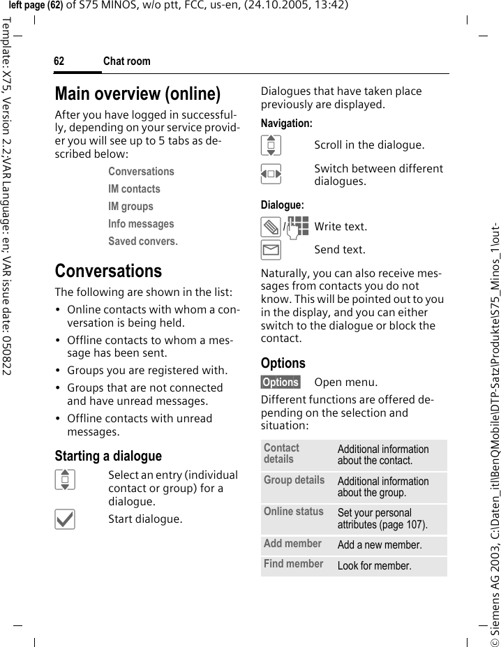 Chat room62&copy; Siemens AG 2003, C:\Daten_itl\BenQMobile\DTP-Satz\Produkte\S75_Minos_1\out-left page (62) of S75 MINOS, w/o ptt, FCC, us-en, (24.10.2005, 13:42)Template: X75, Version 2.2;VAR Language: en; VAR issue date: 050822Main overview (online)After you have logged in successful-ly, depending on your service provid-er you will see up to 5 tabs as de-scribed below:Conversations IM contacts IM groups Info messages Saved convers. ConversationsThe following are shown in the list:&bull; Online contacts with whom a con-versation is being held.&bull; Offline contacts to whom a mes-sage has been sent.&bull; Groups you are registered with.&bull; Groups that are not connected and have unread messages.&bull; Offline contacts with unread messages.Starting a dialogueISelect an entry (individual contact or group) for a dialogue.&igrave;Start dialogue.Dialogues that have taken place previously are displayed.Navigation:IScroll in the dialogue.FSwitch between different dialogues.Dialogue:&uuml;/JWrite text.&yacute;Send text. Naturally, you can also receive mes-sages from contacts you do not know. This will be pointed out to you in the display, and you can either switch to the dialogue or block the contact.Options&sect;Options&sect; Open menu.Different functions are offered de-pending on the selection and situation:Contact details Additional information about the contact.Group details Additional information about the group.Online status Set your personal attributes (page 107).Add member Add a new member. Find member Look for member.