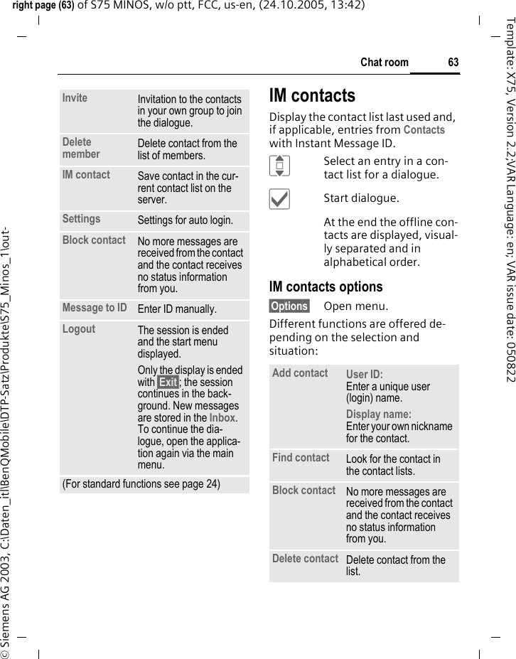 63Chat roomright page (63) of S75 MINOS, w/o ptt, FCC, us-en, (24.10.2005, 13:42)&copy; Siemens AG 2003, C:\Daten_itl\BenQMobile\DTP-Satz\Produkte\S75_Minos_1\out-Template: X75, Version 2.2;VAR Language: en; VAR issue date: 050822IM contactsDisplay the contact list last used and, if applicable, entries from Contacts with Instant Message ID.ISelect an entry in a con-tact list for a dialogue.&igrave;Start dialogue.At the end the offline con-tacts are displayed, visual-ly separated and in alphabetical order.IM contacts options&sect;Options&sect; Open menu.Different functions are offered de-pending on the selection and situation:Invite Invitation to the contacts in your own group to join the dialogue.Delete member Delete contact from the list of members.IM contact Save contact in the cur-rent contact list on the server.Settings Settings for auto login.Block contact No more messages are received from the contact and the contact receives no status information from you. Message to ID Enter ID manually.Logout The session is ended and the start menu displayed.Only the display is ended with &sect;Exit&sect;; the session continues in the back-ground. New messages are stored in the Inbox. To continue the dia-logue, open the applica-tion again via the main menu.(For standard functions see page 24)Add contact User ID: Enter a unique user (login) name.Display name:Enter your own nickname for the contact.Find contact Look for the contact in the contact lists.Block contact No more messages are received from the contact and the contact receives no status information from you. Delete contact Delete contact from the list.