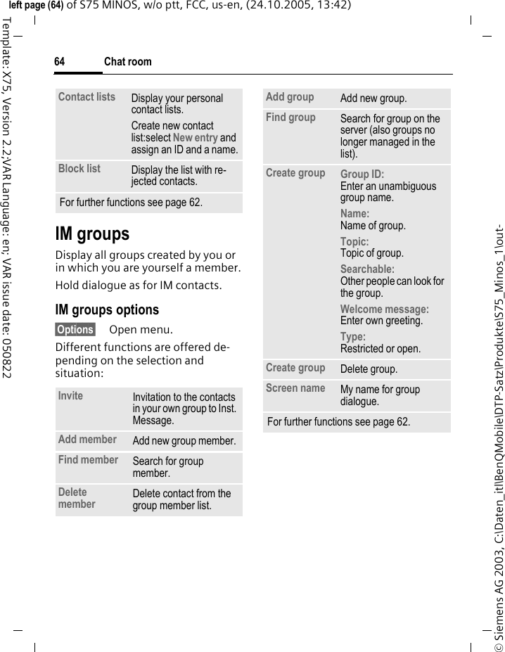 Chat room64&copy; Siemens AG 2003, C:\Daten_itl\BenQMobile\DTP-Satz\Produkte\S75_Minos_1\out-left page (64) of S75 MINOS, w/o ptt, FCC, us-en, (24.10.2005, 13:42)Template: X75, Version 2.2;VAR Language: en; VAR issue date: 050822IM groupsDisplay all groups created by you or in which you are yourself a member.Hold dialogue as for IM contacts.IM groups options&sect;Options&sect; Open menu.Different functions are offered de-pending on the selection and situation:Contact lists Display your personal contact lists.Create new contact list:select New entry and assign an ID and a name.Block list Display the list with re-jected contacts.For further functions see page 62.Invite Invitation to the contacts in your own group to Inst. Message.Add member Add new group member. Find member  Search for group member.Delete member Delete contact from the group member list.Add group Add new group.Find group Search for group on the server (also groups no longer managed in the list). Create group Group ID: Enter an unambiguous group name.Name: Name of group.Topic: Topic of group.Searchable: Other people can look for the group.Welcome message: Enter own greeting.Type:Restricted or open.Create group Delete group.Screen name My name for group dialogue.For further functions see page 62.