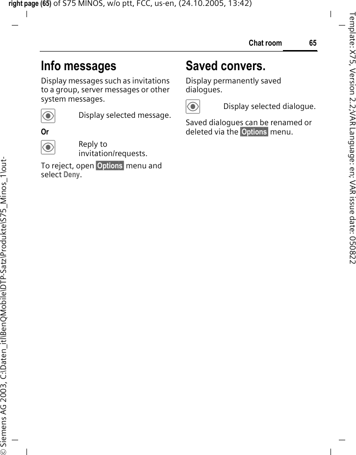 65Chat roomright page (65) of S75 MINOS, w/o ptt, FCC, us-en, (24.10.2005, 13:42)&copy; Siemens AG 2003, C:\Daten_itl\BenQMobile\DTP-Satz\Produkte\S75_Minos_1\out-Template: X75, Version 2.2;VAR Language: en; VAR issue date: 050822Info messagesDisplay messages such as invitations to a group, server messages or other system messages.&ouml;Display selected message.Or &ouml;Reply to invitation/requests.To reject, open &sect;Options&sect; menu and select Deny.Saved convers.Display permanently saved dialogues.&ouml;Display selected dialogue.Saved dialogues can be renamed or deleted via the &sect;Options&sect; menu.