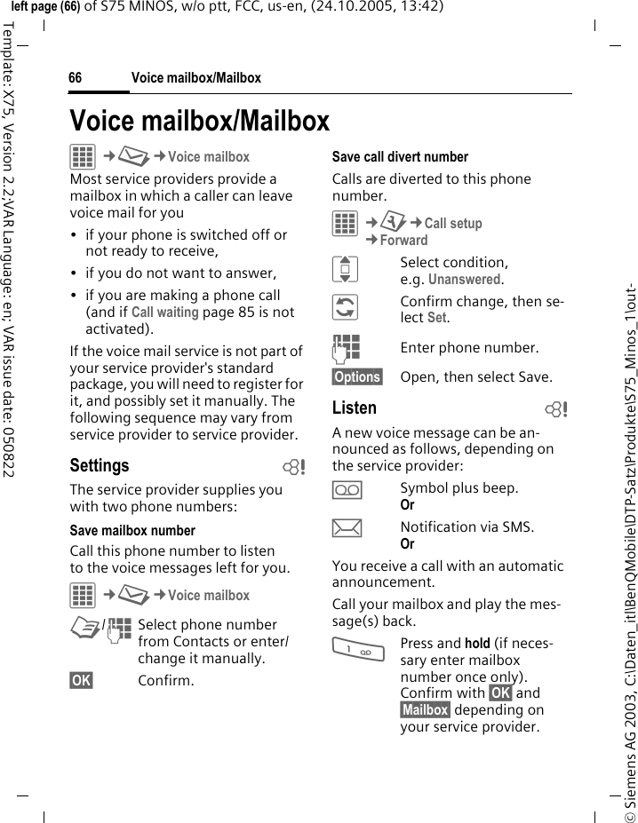Voice mailbox/Mailbox66&copy; Siemens AG 2003, C:\Daten_itl\BenQMobile\DTP-Satz\Produkte\S75_Minos_1\out-left page (66) of S75 MINOS, w/o ptt, FCC, us-en, (24.10.2005, 13:42)Template: X75, Version 2.2;VAR Language: en; VAR issue date: 050822Voice mailbox/MailboxC&cent;M&cent;Voice mailboxMost service providers provide a mailbox in which a caller can leave voice mail for you&bull; if your phone is switched off or not ready to receive,&bull; if you do not want to answer,&bull; if you are making a phone call (and if Call waiting page 85 is not activated).If the voice mail service is not part of your service provider's standard package, you will need to register for it, and possibly set it manually. The following sequence may vary from service provider to service provider.Settings bThe service provider supplies you with two phone numbers:Save mailbox numberCall this phone number to listen to the voice messages left for you. C&cent;M&cent;Voice mailboxL/JSelect phone number from Contacts or enter/ change it manually. &sect;OK&sect; Confirm.Save call divert numberCalls are diverted to this phone number. C&cent;T&cent;Call setup&cent;ForwardISelect condition, e.g. Unanswered.&ntilde;Confirm change, then se-lect Set.JEnter phone number.&sect;Options&sect; Open, then select Save.Listen bA new voice message can be an-nounced as follows, depending on the service provider:lSymbol plus beep.Or mNotification via SMS.Or You receive a call with an automatic announcement.Call your mailbox and play the mes-sage(s) back.1Press and hold (if neces-sary enter mailbox number once only). Confirm with &sect;OK&sect; and &sect;Mailbox&sect; depending on your service provider.