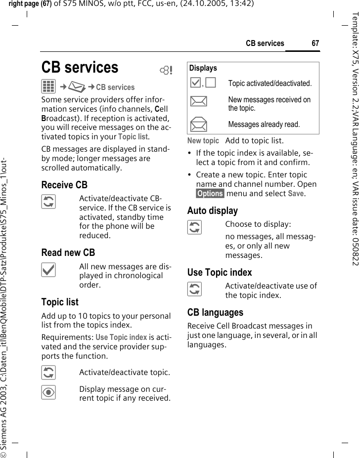 67CB servicesright page (67) of S75 MINOS, w/o ptt, FCC, us-en, (24.10.2005, 13:42)&copy; Siemens AG 2003, C:\Daten_itl\BenQMobile\DTP-Satz\Produkte\S75_Minos_1\out-Template: X75, Version 2.2;VAR Language: en; VAR issue date: 050822CB services bC&cent;M&cent;CB servicesSome service providers offer infor-mation services (info channels, Cell Broadcast). If reception is activated, you will receive messages on the ac-tivated topics in your Topic list. CB messages are displayed in stand-by mode; longer messages are scrolled automatically.Receive CB&ntilde;Activate/deactivate CB-service. If the CB service is activated, standby time for the phone will be reduced.Read new CB&igrave;All new messages are dis-played in chronological order.Topic listAdd up to 10 topics to your personal list from the topics index. Requirements: Use Topic index is acti-vated and the service provider sup-ports the function.&ntilde;Activate/deactivate topic.&ouml;Display message on cur-rent topic if any received.New topic Add to topic list.&bull; If the topic index is available, se-lect a topic from it and confirm.&bull; Create a new topic. Enter topic name and channel number. Open &sect;Options&sect; menu and select Save.Auto display&ntilde;Choose to display:no messages, all messag-es, or only all new messages.Use Topic index&ntilde;Activate/deactivate use of the topic index.CB languagesReceive Cell Broadcast messages in just one language, in several, or in all languages.Displays&Ouml;, &Otilde;Topic activated/deactivated.mNew messages received on the topic.nMessages already read.