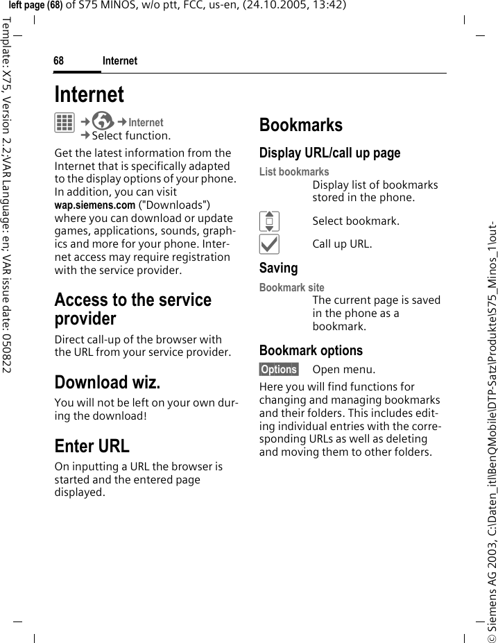Internet68&copy; Siemens AG 2003, C:\Daten_itl\BenQMobile\DTP-Satz\Produkte\S75_Minos_1\out-left page (68) of S75 MINOS, w/o ptt, FCC, us-en, (24.10.2005, 13:42)Template: X75, Version 2.2;VAR Language: en; VAR issue date: 050822Internet C&cent;O&cent;Internet&cent;Select function. Get the latest information from the Internet that is specifically adapted to the display options of your phone. In addition, you can visit wap.siemens.com ("Downloads") where you can download or update games, applications, sounds, graph-ics and more for your phone. Inter-net access may require registration with the service provider.Access to the service providerDirect call-up of the browser with the URL from your service provider.Download wiz.You will not be left on your own dur-ing the download!Enter URLOn inputting a URL the browser is started and the entered page displayed.BookmarksDisplay URL/call up pageList bookmarksDisplay list of bookmarks stored in the phone.ISelect bookmark.&igrave;Call up URL.SavingBookmark siteThe current page is saved in the phone as a bookmark.Bookmark options&sect;Options&sect; Open menu.Here you will find functions for changing and managing bookmarks and their folders. This includes edit-ing individual entries with the corre-sponding URLs as well as deleting and moving them to other folders.