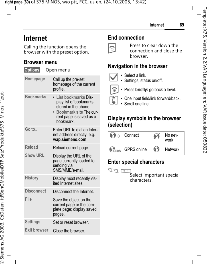 69Internetright page (69) of S75 MINOS, w/o ptt, FCC, us-en, (24.10.2005, 13:42)&copy; Siemens AG 2003, C:\Daten_itl\BenQMobile\DTP-Satz\Produkte\S75_Minos_1\out-Template: X75, Version 2.2;VAR Language: en; VAR issue date: 050822Internet Calling the function opens the browser with the preset option. Browser menu&sect;Options&sect; Open menu.End connectionBPress to clear down the connection and close the browser.Navigation in the browserDisplay symbols in the browser (selection)Enter special characters*, 0Select important special characters. Homepage Call up the pre-set homepage of the current profile.Bookmarks &bull;List bookmarks Dis-play list of bookmarks stored in the phone. &bull;Bookmark site The cur-rent page is saved as a bookmark.Go to&ouml;Enter URL to dial an Inter-net address directly, e.g. wap.siemens.com Reload Reload current page.Show URL Display the URL of the page currently loaded for sending via SMS/MME/e-mail.History Display most recently vis-ited Internet sites.Disconnect Disconnect the Internet.File Save the object on the current page or the com-plete page; display saved pages.Settings Set or reset browser.Exit browser Close the browser.&igrave; &bull; Select a link.&bull; Settings, status on/off.B &bull;Press briefly: go back a level.I &bull; One input field/link forward/back.&bull; Scroll one line.&sup2; Connect &acute; No net-work&sup3; GPRS online &plusmn; Network