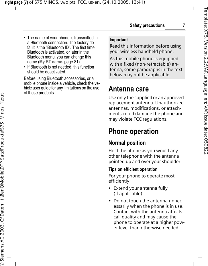 7Safety precautionsright page (7) of S75 MINOS, w/o ptt, FCC, us-en, (24.10.2005, 13:41)&copy; Siemens AG 2003, C:\Daten_itl\BenQMobile\DTP-Satz\Produkte\S75_Minos_1\out-Template: X75, Version 2.2;VAR Language: en; VAR issue date: 050822&bull; The name of your phone is transmitted in a Bluetooth connection. The factory de-fault is the "Bluetooth ID". The first time Bluetooth is activated, or later in the Bluetooth menu, you can change this name (My BT name, page 81).&bull; If Bluetooth is not needed, this function should be deactivated.Before using Bluetooth accessories, or a mobile phone inside a vehicle, check the ve-hicle user guide for any limitations on the use of these products.  Antenna careUse only the supplied or an approved replacement antenna. Unauthorized antennas, modifications, or attach-ments could damage the phone and may violate FCC regulations.Phone operationNormal positionHold the phone as you would any other telephone with the antenna pointed up and over your shoulder.Tips on efficient operationFor your phone to operate most efficiently:&bull; Extend your antenna fully (if applicable).&bull; Do not touch the antenna unnec-essarily when the phone is in use. Contact with the antenna affects call quality and may cause the phone to operate at a higher pow-er level than otherwise needed.ImportantRead this information before using your wireless handheld phone.As this mobile phone is equipped with a fixed (non-retractable) an-tenna, some paragraphs in the text below may not be applicable. 