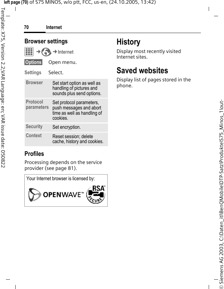 Internet70&copy; Siemens AG 2003, C:\Daten_itl\BenQMobile\DTP-Satz\Produkte\S75_Minos_1\out-left page (70) of S75 MINOS, w/o ptt, FCC, us-en, (24.10.2005, 13:42)Template: X75, Version 2.2;VAR Language: en; VAR issue date: 050822Browser settingsC&cent;O&cent;Internet&sect;Options&sect; Open menu.Settings Select.ProfilesProcessing depends on the service provider (see page 81).HistoryDisplay most recently visited Internet sites.Saved websitesDisplay list of pages stored in the phone.Browser Set start option as well as handling of pictures and sounds plus send options.Protocol parameters Set protocol parameters, push messages and abort time as well as handling of cookies.Security Set encryption.Context Reset session; delete cache, history and cookies.Your Internet browser is licensed by: 