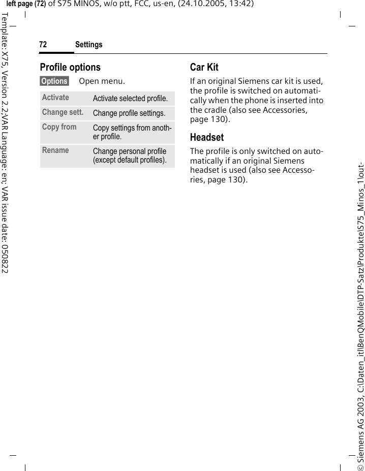Settings72&copy; Siemens AG 2003, C:\Daten_itl\BenQMobile\DTP-Satz\Produkte\S75_Minos_1\out-left page (72) of S75 MINOS, w/o ptt, FCC, us-en, (24.10.2005, 13:42)Template: X75, Version 2.2;VAR Language: en; VAR issue date: 050822Profile options&sect;Options&sect; Open menu.Car Kit If an original Siemens car kit is used, the profile is switched on automati-cally when the phone is inserted into the cradle (also see Accessories, page 130). HeadsetThe profile is only switched on auto-matically if an original Siemens headset is used (also see Accesso-ries, page 130).Activate Activate selected profile.Change sett. Change profile settings.Copy from Copy settings from anoth-er profile.Rename Change personal profile (except default profiles).