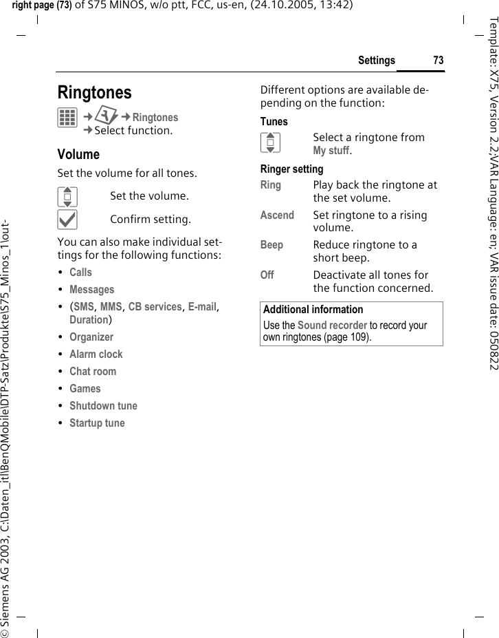 73Settingsright page (73) of S75 MINOS, w/o ptt, FCC, us-en, (24.10.2005, 13:42)&copy; Siemens AG 2003, C:\Daten_itl\BenQMobile\DTP-Satz\Produkte\S75_Minos_1\out-Template: X75, Version 2.2;VAR Language: en; VAR issue date: 050822Settings RingtonesC&cent;T&cent;Ringtones&cent;Select function. VolumeSet the volume for all tones.ISet the volume.&igrave;Confirm setting.You can also make individual set-tings for the following functions:&bull;Calls &bull;Messages &bull;(SMS, MMS, CB services, E-mail, Duration)&bull;Organizer &bull;Alarm clock &bull;Chat room &bull;Games &bull;Shutdown tune &bull;Startup tune Different options are available de-pending on the function:TunesISelect a ringtone from My stuff.Ringer settingRing Play back the ringtone at the set volume.Ascend Set ringtone to a rising volume.Beep Reduce ringtone to a short beep.Off Deactivate all tones for the function concerned.Additional informationUse the Sound recorder to record your own ringtones (page 109).