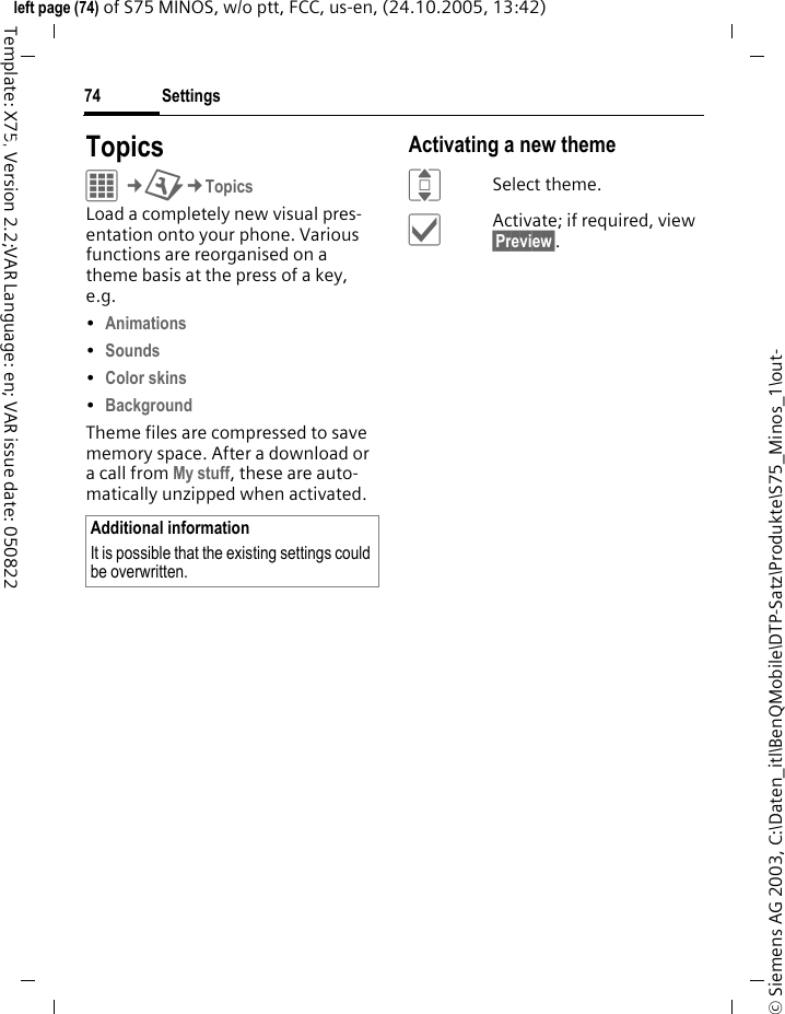 Settings74&copy; Siemens AG 2003, C:\Daten_itl\BenQMobile\DTP-Satz\Produkte\S75_Minos_1\out-left page (74) of S75 MINOS, w/o ptt, FCC, us-en, (24.10.2005, 13:42)Template: X75, Version 2.2;VAR Language: en; VAR issue date: 050822Settings TopicsC&cent;T&cent;TopicsLoad a completely new visual pres-entation onto your phone. Various functions are reorganised on a theme basis at the press of a key, e.g. &bull;Animations &bull;Sounds &bull;Color skins &bull;Background Theme files are compressed to save memory space. After a download or a call from My stuff, these are auto-matically unzipped when activated.Activating a new themeISelect theme.&igrave;Activate; if required, view &sect;Preview&sect;.Additional informationIt is possible that the existing settings could be overwritten.