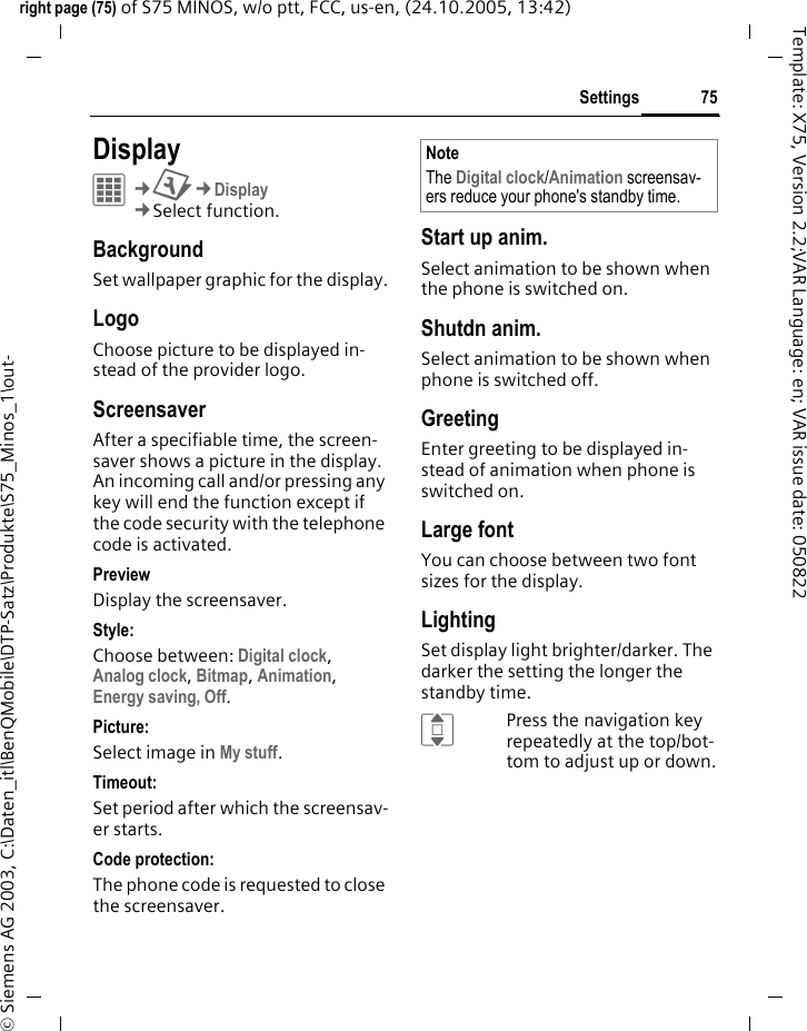 75Settingsright page (75) of S75 MINOS, w/o ptt, FCC, us-en, (24.10.2005, 13:42)&copy; Siemens AG 2003, C:\Daten_itl\BenQMobile\DTP-Satz\Produkte\S75_Minos_1\out-Template: X75, Version 2.2;VAR Language: en; VAR issue date: 050822Settings DisplayC&cent;T&cent;Display&cent;Select function. BackgroundSet wallpaper graphic for the display.LogoChoose picture to be displayed in-stead of the provider logo.ScreensaverAfter a specifiable time, the screen-saver shows a picture in the display. An incoming call and/or pressing any key will end the function except if the code security with the telephone code is activated. PreviewDisplay the screensaver.Style:Choose between: Digital clock, Analog clock, Bitmap, Animation, Energy saving, Off. Picture:Select image in My stuff.Timeout:Set period after which the screensav-er starts.Code protection:The phone code is requested to close the screensaver.Start up anim.Select animation to be shown when the phone is switched on.Shutdn anim.Select animation to be shown when phone is switched off.GreetingEnter greeting to be displayed in-stead of animation when phone is switched on.Large fontYou can choose between two font sizes for the display.LightingSet display light brighter/darker. The darker the setting the longer the standby time.IPress the navigation key repeatedly at the top/bot-tom to adjust up or down.NoteThe Digital clock/Animation screensav-ers reduce your phone's standby time.