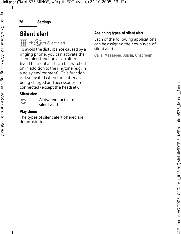 Settings76&copy; Siemens AG 2003, C:\Daten_itl\BenQMobile\DTP-Satz\Produkte\S75_Minos_1\out-left page (76) of S75 MINOS, w/o ptt, FCC, us-en, (24.10.2005, 13:42)Template: X75, Version 2.2;VAR Language: en; VAR issue date: 050822Settings Silent alert C&cent;T&cent;Silent alertTo avoid the disturbance caused by a ringing phone, you can activate the silent alert function as an alterna-tive. The silent alert can be switched on in addition to the ringtone (e.g. in a noisy environment). This function is deactivated when the battery is being charged and accessories are connected (except the headset).Silent alert&ntilde;Activate/deactivate silent alert.Play demoThe types of silent alert offered are demonstrated.Assigning types of silent alertEach of the following applications can be assigned their own type of silent alert:Calls, Messages, Alarm, Chat room 