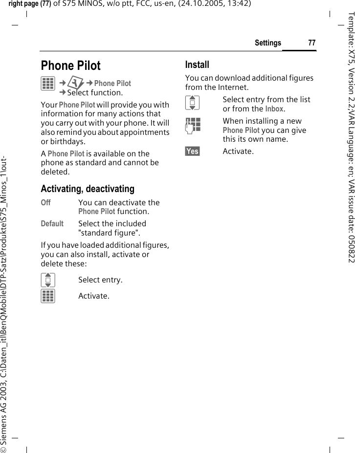 77Settingsright page (77) of S75 MINOS, w/o ptt, FCC, us-en, (24.10.2005, 13:42)&copy; Siemens AG 2003, C:\Daten_itl\BenQMobile\DTP-Satz\Produkte\S75_Minos_1\out-Template: X75, Version 2.2;VAR Language: en; VAR issue date: 050822Settings Phone PilotC&cent;T&cent;Phone Pilot&cent;Select function. Your Phone Pilot will provide you with information for many actions that you carry out with your phone. It will also remind you about appointments or birthdays.A Phone Pilot is available on the phone as standard and cannot be deleted.Activating, deactivatingOff You can deactivate the Phone Pilot function.Default Select the included "standard figure".If you have loaded additional figures, you can also install, activate or delete these:ISelect entry.CActivate.InstallYou can download additional figures from the Internet.ISelect entry from the list or from the Inbox.JWhen installing a new Phone Pilot you can give this its own name.&sect;Yes&sect; Activate.