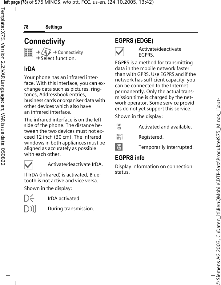 Settings78&copy; Siemens AG 2003, C:\Daten_itl\BenQMobile\DTP-Satz\Produkte\S75_Minos_1\out-left page (78) of S75 MINOS, w/o ptt, FCC, us-en, (24.10.2005, 13:42)Template: X75, Version 2.2;VAR Language: en; VAR issue date: 050822Settings ConnectivityC&cent;T&cent;Connectivity&cent;Select function. IrDAYour phone has an infrared inter-face. With this interface, you can ex-change data such as pictures, ring-tones, Addressbook entries, business cards or organiser data with other devices which also have an infrared interface. The infrared interface is on the left side of the phone. The distance be-tween the two devices must not ex-ceed 12 inch (30 cm). The infrared windows in both appliances must be aligned as accurately as possible with each other.&igrave;Activate/deactivate IrDA.If IrDA (infrared) is activated, Blue-tooth is not active and vice versa. Shown in the display:&macr;IrDA activated.&reg;During transmission.EGPRS (EDGE)&igrave;Activate/deactivate EGPRS.EGPRS is a method for transmitting data in the mobile network faster than with GPRS. Use EGPRS and if the network has sufficient capacity, you can be connected to the Internet permanently. Only the actual trans-mission time is charged by the net-work operator. Some service provid-ers do not yet support this service. Shown in the display:&pound;Activated and available.&cent;Registered.&curren;Temporarily interrupted.EGPRS infoDisplay information on connection status.