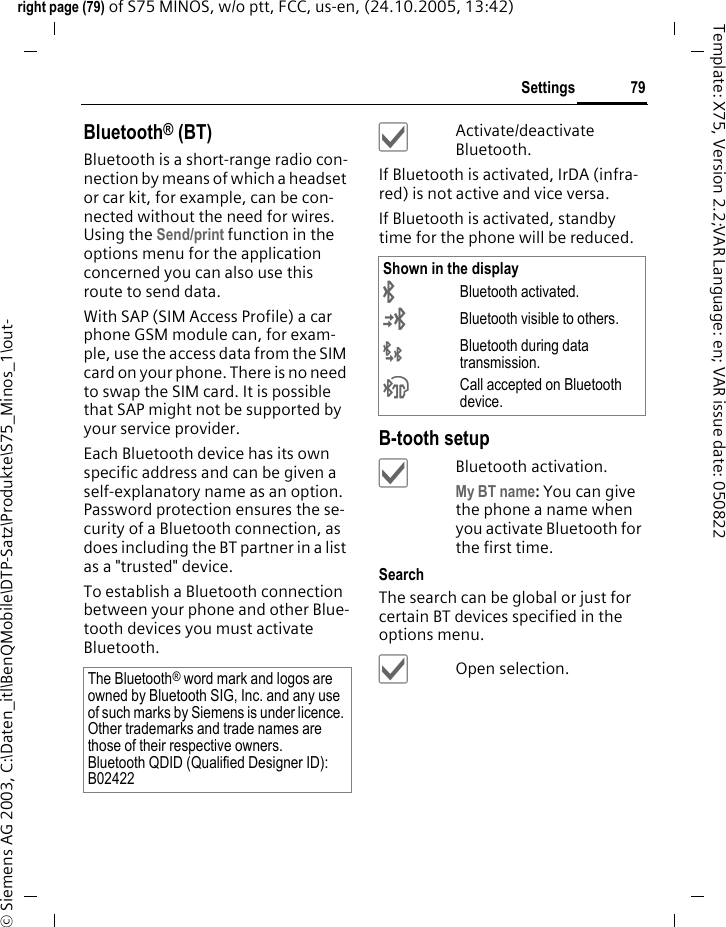 79Settingsright page (79) of S75 MINOS, w/o ptt, FCC, us-en, (24.10.2005, 13:42)&copy; Siemens AG 2003, C:\Daten_itl\BenQMobile\DTP-Satz\Produkte\S75_Minos_1\out-Template: X75, Version 2.2;VAR Language: en; VAR issue date: 050822Bluetooth&reg; (BT)Bluetooth is a short-range radio con-nection by means of which a headset or car kit, for example, can be con-nected without the need for wires. Using the Send/print function in the options menu for the application concerned you can also use this route to send data. With SAP (SIM Access Profile) a car phone GSM module can, for exam-ple, use the access data from the SIM card on your phone. There is no need to swap the SIM card. It is possible that SAP might not be supported by your service provider.Each Bluetooth device has its own specific address and can be given a self-explanatory name as an option. Password protection ensures the se-curity of a Bluetooth connection, as does including the BT partner in a list as a "trusted" device.To establish a Bluetooth connection between your phone and other Blue-tooth devices you must activate Bluetooth.&igrave;Activate/deactivate Bluetooth.If Bluetooth is activated, IrDA (infra-red) is not active and vice versa. If Bluetooth is activated, standby time for the phone will be reduced.B-tooth setup&igrave;Bluetooth activation.My BT name: You can give the phone a name when you activate Bluetooth for the first time.SearchThe search can be global or just for certain BT devices specified in the options menu.&igrave;Open selection.The Bluetooth&reg; word mark and logos are owned by Bluetooth SIG, Inc. and any use of such marks by Siemens is under licence. Other trademarks and trade names are those of their respective owners.Bluetooth QDID (Qualified Designer ID):B02422Shown in the display&uml;Bluetooth activated.&copy;Bluetooth visible to others.&laquo;Bluetooth during data transmission.&ordf;Call accepted on Bluetooth device.