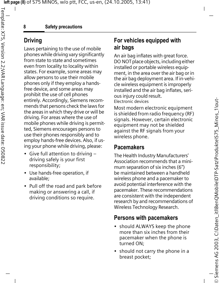 Safety precautions8&copy; Siemens AG 2003, C:\Daten_itl\BenQMobile\DTP-Satz\Produkte\S75_Minos_1\out-left page (8) of S75 MINOS, w/o ptt, FCC, us-en, (24.10.2005, 13:41)Template: X75, Version 2.2;VAR Language: en; VAR issue date: 050822DrivingLaws pertaining to the use of mobile phones while driving vary significantly from state to state and sometimes even from locality to locality within states. For example, some areas may allow persons to use their mobile phones only if they employ a hands-free device, and some areas may prohibit the use of cell phones entirely. Accordingly, Siemens recom-mends that persons check the laws for the areas in which they drive or will be driving. For areas where the use of mobile phones while driving is permit-ted, Siemens encourages persons to use their phones responsibly and to employ hands-free devices. Also, if us-ing your phone while driving, please:&bull; Give full attention to driving &ndash; driving safely is your first responsibility;&bull; Use hands-free operation, if available;&bull; Pull off the road and park before making or answering a call, if driving conditions so require.For vehicles equipped with air bagsAn air bag inflates with great force. DO NOT place objects, including either installed or portable wireless equip-ment, in the area over the air bag or in the air bag deployment area. If in-vehi-cle wireless equipment is improperly installed and the air bag inflates, seri-ous injury could result.Electronic devicesMost modern electronic equipment is shielded from radio frequency (RF) signals. However, certain electronic equipment may not be shielded against the RF signals from your wireless phone.PacemakersThe Health Industry Manufacturers' Association recommends that a mini-mum separation of six inches (6") be maintained between a handheld wireless phone and a pacemaker to avoid potential interference with the pacemaker. These recommendations are consistent with the independent research by and recommendations of Wireless Technology Research.Persons with pacemakers&bull; should ALWAYS keep the phone more than six inches from their pacemaker when the phone is turned ON;&bull; should not carry the phone in a breast pocket;