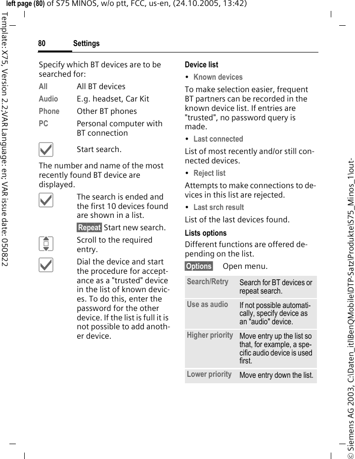Settings80&copy; Siemens AG 2003, C:\Daten_itl\BenQMobile\DTP-Satz\Produkte\S75_Minos_1\out-left page (80) of S75 MINOS, w/o ptt, FCC, us-en, (24.10.2005, 13:42)Template: X75, Version 2.2;VAR Language: en; VAR issue date: 050822Specify which BT devices are to be searched for:All All BT devicesAudio E.g. headset, Car KitPhone Other BT phonesPC Personal computer with BT connection&igrave;Start search.The number and name of the most recently found BT device are displayed. &igrave;The search is ended and the first 10 devices found are shown in a list.&sect;Repeat&sect; Start new search.IScroll to the required entry.&igrave;Dial the device and start the procedure for accept-ance as a "trusted" device in the list of known devic-es. To do this, enter the password for the other device. If the list is full it is not possible to add anoth-er device.Device list&bull;Known devices To make selection easier, frequent BT partners can be recorded in the known device list. If entries are "trusted", no password query is made. &bull;Last connected List of most recently and/or still con-nected devices. &bull;Reject list Attempts to make connections to de-vices in this list are rejected.&bull;Last srch result List of the last devices found.Lists optionsDifferent functions are offered de-pending on the list.&sect;Options&sect; Open menu.Search/Retry  Search for BT devices or repeat search.Use as audio If not possible automati-cally, specify device as an "audio" device.Higher priority Move entry up the list so that, for example, a spe-cific audio device is used first.Lower priority Move entry down the list.