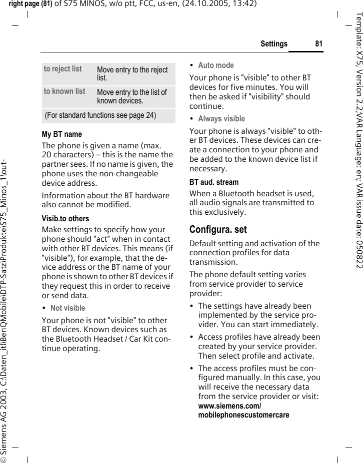 81Settingsright page (81) of S75 MINOS, w/o ptt, FCC, us-en, (24.10.2005, 13:42)&copy; Siemens AG 2003, C:\Daten_itl\BenQMobile\DTP-Satz\Produkte\S75_Minos_1\out-Template: X75, Version 2.2;VAR Language: en; VAR issue date: 050822My BT nameThe phone is given a name (max. 20 characters) &ndash; this is the name the partner sees. If no name is given, the phone uses the non-changeable device address.Information about the BT hardware also cannot be modified.Visib.to othersMake settings to specify how your phone should "act" when in contact with other BT devices. This means (if "visible"), for example, that the de-vice address or the BT name of your phone is shown to other BT devices if they request this in order to receive or send data.&bull;Not visible Your phone is not "visible" to other BT devices. Known devices such as the Bluetooth Headset / Car Kit con-tinue operating.&bull;Auto mode Your phone is "visible" to other BT devices for five minutes. You will then be asked if "visibility" should continue.&bull;Always visible Your phone is always "visible" to oth-er BT devices. These devices can cre-ate a connection to your phone and be added to the known device list if necessary. BT aud. streamWhen a Bluetooth headset is used, all audio signals are transmitted to this exclusively.Configura. setDefault setting and activation of the connection profiles for data transmission. The phone default setting varies from service provider to service provider:&bull; The settings have already been implemented by the service pro-vider. You can start immediately.&bull; Access profiles have already been created by your service provider. Then select profile and activate.&bull; The access profiles must be con-figured manually. In this case, you will receive the necessary data from the service provider or visit: www.siemens.com/mobilephonescustomercareto reject list Move entry to the reject list.to known list Move entry to the list of known devices. (For standard functions see page 24)