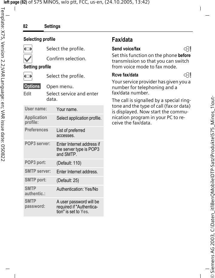 Settings82&copy; Siemens AG 2003, C:\Daten_itl\BenQMobile\DTP-Satz\Produkte\S75_Minos_1\out-left page (82) of S75 MINOS, w/o ptt, FCC, us-en, (24.10.2005, 13:42)Template: X75, Version 2.2;VAR Language: en; VAR issue date: 050822Selecting profileFSelect the profile.&igrave;Confirm selection.Setting profileFSelect the profile.&sect;Options&sect; Open menu.Edit Select service and enter data. Fax/dataSend voice/fax bSet this function on the phone before transmission so that you can switch from voice mode to fax mode.Rcve fax/data bYour service provider has given you a number for telephoning and a fax/data number.The call is signalled by a special ring-tone and the type of call (fax or data) is displayed. Now start the commu-nication program in your PC to re-ceive the fax/data.User name: Your name.Application profile:  Select application profile.Preferences  List of preferred accesses.POP3 server:  Enter Internet address if the server type is POP3 and SMTP.POP3 port:  (Default: 110)SMTP server:  Enter Internet address.SMTP port:  (Default: 25)SMTP authentic.: Authentication: Yes/NoSMTP password: A user password will be required if "Authentica-tion" is set to Yes.